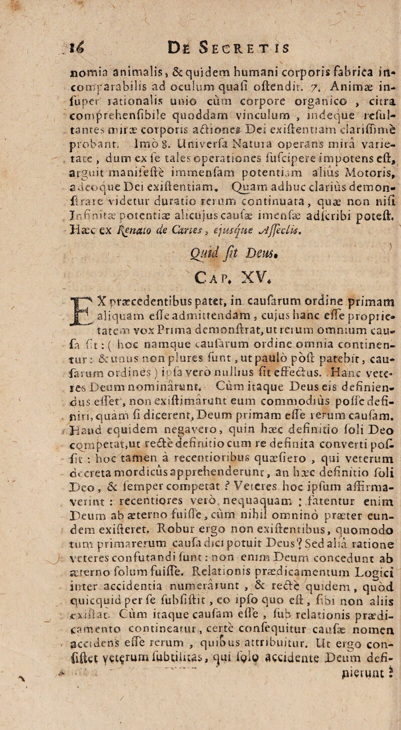 ttomia animalis» 8cquidem humani corporis fabrica in¬ comparabilis ad oculum quali oftendir. 7. Animae in- fuper rationalis unio cum corpore organico , citra comprehenfibile quoddam vinculum , mdeque reful- tantes mirae corporis aftiones Dei exiftennam ciariffime probant, Imo 8. Univerfa Natura operans mira varie¬ tate , dum ex fe tales operationes fufcipere impotens eft, arguit manilefte irnmenfam potentiam alius Motoris, adeoque Dei exiftentiam. Quam adhuc clarius demon- fi rare videtur duratio rerum continuata, quae non nifl Infinitae potentiae aliciftuscaufse imenfae adicribi poteft. Haec ex Innato de Canes, ejusjue yiffeclis. Cap. XV. EX praecedentibus patet, in caufarum ordine primam aliquam elleadmittendam , cujus hanc effeproprie* tatem vox Prima demonftrat,ut reium omnium cau- fa fit: ( hoc namque caufarum ordine omnia continen¬ tur :■ & unus nonplures funt, ut paulo poli patebit, cau- fartam ordines ) ipfa vero nullius (it effectus. Hanc vete¬ res Deum nominarunt» Cum itaque Deus eis definien¬ dus effer, non exiftirnaruht eum commodius poffc defi¬ niri, quam (i dicerent,Deum primam e(Te rerum caufam. Haud equidem negavero, quin haec definitio (oli Deo competat,ut reffe definitio cum re definita converti poff •fit : hoc tamen a recentioribus quaefiero , qui veterum decreta mordicus apprehenderunr, an hxc definitio (oli X>co, & femper competat ? Veteres hoc ipfum affirma¬ verint : recentiores vero nequaquam ; fatentur enim Deum abxterno fuiffe, ciim nihil omnino praeter eun¬ dem exifteret. Robur ergo non exiftemibus, quomodo tum primarerum caufa dici potuit Deus*? Sed alui ratione veteres confutandi (unt: non enim Deum concedunt ab mrerno folumfuiffe. Relationis praedicamentum Logici inter accidentia numerarunt , & reffc quidem, quod quicquid per fe fubfiftit, eo ipfo quo eft , (ibi non aliis cxiftat, Cum itaque caufam effe , (ub relationis praedi¬ camento contineatur, certe confequitur caufse nomen accidens effe rerum , quibus attribuitur. Ut ergo con¬ fidet YC^rumiubtiluas, qui TqIq accidente Deum defi- . « _ — -V ■■ 4 jAieruat $