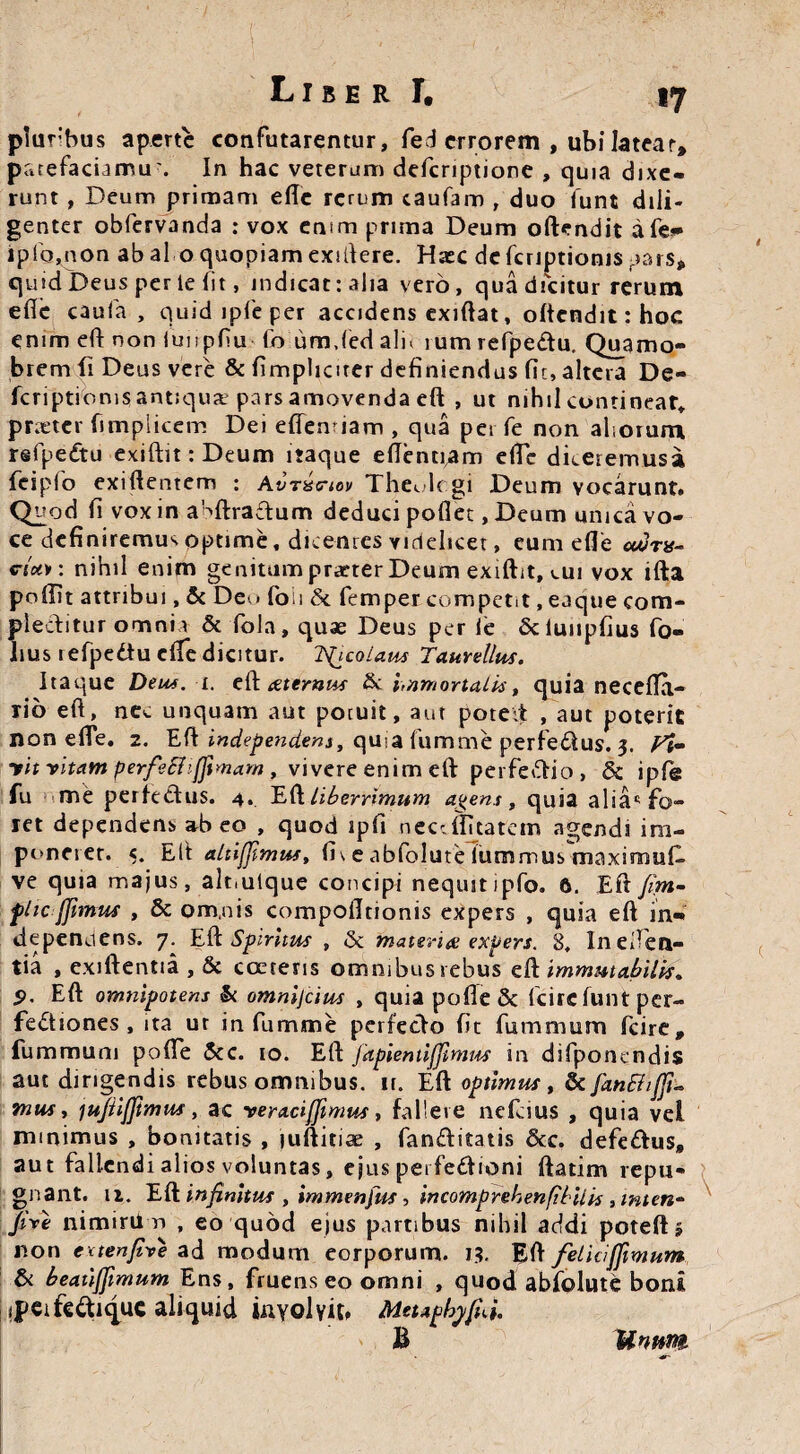 LiberI. 17 plu r'hus aperte confutarentur, fed errorem , ubi latear, patefaciamu'. In hac veterum defcriptione , quia dixe¬ runt , Deum primam efle rerum caufam , duo funt dili¬ genter obfervanda : vox emm prima Deum oftendit afe** ip(o,non ab al o quopiam exiflere. Hsec defcriptioms pars, quid Deus per te fit, indicat: alia vero, qua dicitur rerum efle caufa , quid ipfe per accidens exiflat, o(tcndit:hoc enim efl non iunpfiu fo umjed ali^ ium refpedtu. Quamo- brem (i Deus vere & fimplicirer definiendus fic, altera De- fcnptioms antiqua: pars amovenda efl , ut nihil continear» prieter fimpiicem Dei effentiam , qua per fe non aliorum rsfpedtu exiftit:Deum itaque eflentiam efle dkeremusa fcipfo exiflentem : Avnstrtov The^lc.gi Deum vocarunt. Quod fi vox in aHftra£tum deduci poflet, Deum unica vo¬ ce definiremus optime, dicentes videlicet, eum efle cttirv- cU*: nihil enim genitum praeter Deum exiftit, \.ui vox ifta poffit attribui, & Deo foii & femper competit, ea que com¬ plectitur omnia & fola, quae Deus per te Scluupfius fo- hus lefpedtu efle dicitur. Incolam Taurellus. Itaque Deus. i. eft ceternus & immortalis, quia necefla- rib efl, nec unquam aut potuit, aut poteit , aut poterit non efle. 2. Efl independens, quia fumme perfe&us. 3. Fi- yit vitam perfeShfftmam , vivere enim efl perfedio, & ipfe fu me perfectus. 4. Efl liberrimum a^ens , quia alia*5 fo¬ ret dependens at> eo , quod ipfi neceffuatem agendi im¬ poneret. «. Elt altijfimus, fi\e abfolute lummus maxirnuD ve quia majus, aloutque concipi nequit ipfo. 6. Efl ftm- flic jfimus , & om.nis compofltionis expers , quia efl in- depenuens. 7. Efl Spiritus , <Se materi# expers. 8, In eden¬ tia , exiftentia , & coerens omnibus rebus efl immutabilis» S>. Efl omnipotens & omnijeius , quia pofle & fcire funt per¬ fectiones , ita ur in fumme perfecto fit fumnaum fcire, fummum pofle &c. 10. Efl fapientifjimus in difponendis aut dirigendis rebus omnibus, n. Efl optimus, & fan£h[fu mus y ju/iijjimus, ac veraciffimus, fallere nefeius , quia vel minimus , bonitatis , juftitiae , fanfhtatis &c. defedtus, aut fallendi alios voluntas, ejus perfedtioni ftatim repu¬ gnant. n. Efl; infinitus , immenfus, incomprehenfibilis , mten- Jive nimiriin , eo quod ejus partibus nihil addi poteft 5 non evtenfive ad modum eorporum. 13. Efl felicijfimum & beatijjimum Ens, fruens eo omni , quod abfolute boni ipcifcdti^uc aliquid involvit» MeupbyfiJ. IInum