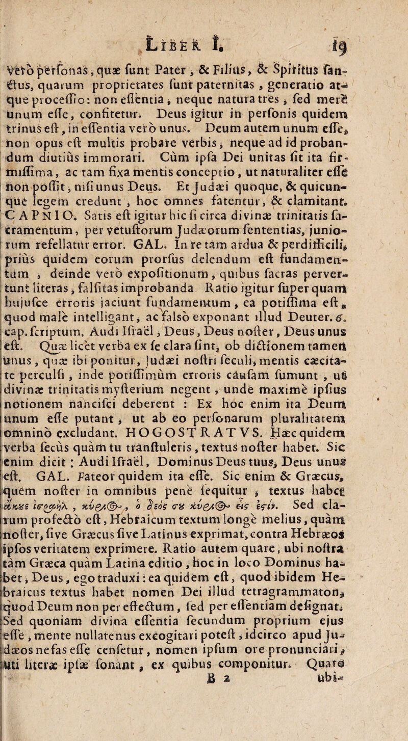 Li&E& t i Vefrbjperfotias^quae funt Patet, & Filius, & Spiritus fan¬ dus, quarum proprietates funt paternitas , generatio at¬ que proceffio: non efitntia j, neque natura tres * fed merf, unum e(Te, confitetur. Deus igitur in perfonis quidem trinus eft:, in efTentia vero unus. Deum autem unum ede* non opuseft: multis probare verbis * neque ad id proban¬ dum diutius immorari. Cum ipfa Dei unitas fit ita fir- miffima, ac tam fixa mentis conceptio, ut naturaliter efte iion poffit, mfi unus Deus. Etjudaei quoque, & quicun¬ que legem credunt , hoc omnes fatentur, & clamitant. C A P N 1 O. Satis eft igitur hic fi circa divinas trinitatis fa- cramentum, per vetuliorum Judaeorum fententias, junio- Tum refellatur error. GAL. In re tam ardua & perditficili» prius quidem eorum prorfus delendum eft fundamen¬ tum , deinde vero expolitionum, quibus facras perver- ; tunt literas, falfitas improbanda Ratio igitur ftiper quarrt hujufce erroris jaciunt fundamentum, ea potiffima eft, quod male intelligant* ac falso exponant illud Deuter. 6. cap, lcriptum, Audi Ifrael > Deus, Deus nofter, Deus unus eft. Quae licet verba ex fe clara fint, ob di&ionem tamert unus, quae ibi ponitur, Judaei noftri feculi, mentis caecita¬ te perculfi , inde potiffimum erroris caufam fumunt , uti divina: trinitatis myfterium negent * unde maxime ipftus notionem nancifci deberent : Ex hoc enim ita Deum unum efte putant * ut ab eo perfonarum pluralitatem omnino excludant. HOGOSTRATVS. Haec quidem Verba fecus quam tu tranftuleris , textus nofter habet. Sic enim dicit : Audi Ifrael, Dominus Deus tuus, Deus unus eft. GAL. Fateor quidem ita efte. Sic enim & Graecus, quem nofter in omnibus pene fequitur * textus habet: ierfrcjiPiX , xv $/.<&> , o $eos era eW e<ri'p. Sed ela¬ tum profefto eft, Hebraicum textum longe melius, quam nofter, five Graecus five Latinus exprimat,contra Hebraeos ipfosveritatem exprimere. Ratio autem quare, ubi noftra tam Graeca quam Latina editio , hoc in loco Dominus ha¬ bet , Deus, ego traduxi: ea quidem eft, quod ibidem He¬ braicus textus habet nomen Dei illud tetragrammaton^ quod Deum non per efteftum, ied per eftentiam defignati Sed quoniam divina eftentia fecundum proprium ejus efte , mente nullatenus excogitari poteft , idcirco apud Ju¬ daeos nefas efte cenfetur, nomen ipfurn ore pronunciari* Uti Iaerae iplse fonaut, ex quibus componitur. QuatO R 2 ubi-* ♦