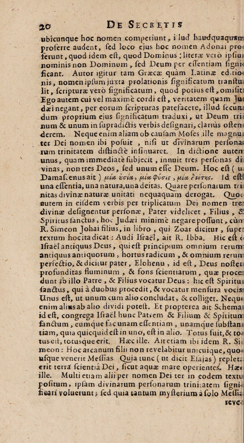 ubicunque hoc nomen CGrnperiunt, i lud haudquaqusrT proferre audent, fed loco ejus hoc nomen Adonai pro' ferunt, quod idem eft, quod Dominus : liter® veib lpfiui nominis non Dominum , fed Deum per eilentiam figni-i fieant. Autor igitur tam Graecas quam Latinas ed.tia-j uis, nomen ipfum juxta prolationis fignificatum tranftu lit, fcriptura: vero fignificaturn, quod potiuseft,omifit Ego autem cui vel maxime cordi cft, veritatem quam Jm daeinegant, per eorum fcripturas patefacere,illud fecua dum proprium ejus (Ignificatum traduxi, ut Deum tri, num & unum in fupradidis verbis deiignari, clanus often derern. Neque enim aliam obcaufam Mofes ille magnu ter Dei nomen ibi pofult , nifi ut divinarum perfons rum trinitatem diftincfe infirmaret. In dictione auten unus, quam immediate fub jecit , innuit tres perfonas di vinas, non tres Deos, fed unum effe Deum» Hoc eft ( u; Damafcenusait) utria, piuitQvets , pia id eft una edentia, una natura,una deitas. Quare perfonarum trii nitas divinae naturae unitati nequaquam derogat» Quot Butem in eifdem verbis per triplicatum Dei nomen tre- divinae defignentur perfonae, Pater videlicet , Filius , 8 Spiritus fandus, hoc Judaei minime negare poftunt, cum R. Simeon Johai filius, in libro , qui Zoar dicitur , fupe textum Locita dicat .-Audi Ifrael, ait R. Ibba. Hic eft c ifrael antiquus Deus, qui eft principium omnium rerum antiquus antiquorum , bortusradicum , & omnium rerun perfectio, & dicitur pater, Elohenu , id eft , Deus nofteE profunditas fluminum , & fons fcientiarum , quae proce dunt ib illo Patre , & Filius vocatur Deus : hic eft Spiritu i fandus, qui a duobus procedit, 8c vocatur menfura vocis Unus eft, ut unum cum alio concludat, dc colliget. Nequi enim almsab alio dividi poteft. Et propterea ait Schema id eft, congrega Ifrael hunc Patrem & Filium 8t Spiiitun fandum, eumque fac unam effentiam , unamque fubftan tiam, quia quicquid cft in uno, eft in alio. Totus fuit,& to tusetl,totusqueerit. Haecille. Aitetiam ibi idem R. Si: meon : Hoc arcanum filii non revelabitur unicuique, quo- ufque venerit Meftias Quia tunc ( ut dicit Eia jas) repleo erit terra fcientiaDei, ficut aquae mare operiente^, Haci ille. Multi etiam alii per nomen Dei ter in eodem texti | politum, ipfam divinarum perfonarum trinitatem (igni- heari voluerunt; fed quia tantum myfteriumafolo MeilL teve-1