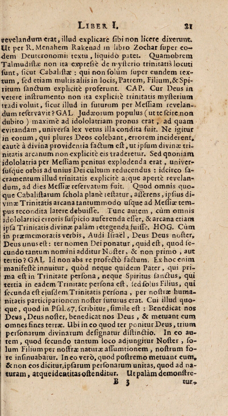 irevelandunverat, illud explicare fibinon licere dixerunt» Ut pev R. Menahem Rakenad in libro Zochar fuper eo— <iem Deuteronomii textu , liquido patet. Quamobrem Talmudiftae non ita exprefse de myfterio trinitatis locuti funt, ficut Cabaliftae : qui nonfolum luper eundem tex¬ tum, fed etiam multis aliis in locis, Patrem, Filium,&Spi¬ ritum fandum explicite proferunt. CAP. Cur Deus in veterc inftrumento non ita explicite trinitatis myfterium tradi voluit , ficut illud in futurum per Meftiam revelan-. dum refervavit?GAL Judaeorum populus (utte fcirenon dubito ) maxime ad idololatriam pronus erat, ad quam «vitandam , univerfa lex vetus illa condita fuit. Ne igitur in torum, qui plures Deos colebant,erroreminciderent, caute a divina providentia fadum eft, ut ipfum divinae tri¬ nitatis arcanum non explicite eis traderetur. Sed quoniam idololatria per Mediam penitus explodenda erat, univer- fufqiie orbis ad unius Dei cultum reducendus : idcirco fa- «ramentum illud trinitatis explicite atque aperte revelan¬ dum, ad dies Meffiae refervatum fuit. Quod omnis quo¬ que Cabaliftarum fcholaplane teftatur, aiferens, ipfius di¬ vinae Trinitatis arcana tantummodo ufque ad Melliae tem- pusrecondita latere debuifte. Tunc autem , cum omnis jdololarrid erroris fufpicio auferenda efter, & arcana etiam ipfa Trinitatis divinae palam retegenda fuifie. HOG. Cum i in praememoratis verbis. Audi Ifrael, Deus Deus nofter, | Deus unus eft: ter nomen Dei ponatur , quid eft, quodfe- i eundo tantum nomini additur Nofter, & non primo , aut i tertio ?GAL Idnoo abs reprofedd fa£tum. Ex hoc enim f manifefteinnuitur, quod neque quidem Pater, qui pri¬ ma eft in Trinitate perfona, neque Spiritus fandus, qui tertia in eadem Trinitate perfona eft, iedfoius Filius, qui fecunda eft ejufdem Trinitatis perfona , per noftrae huma¬ nitatis participationem nofter futurus erat. Cui illud quo¬ que, quod in Pfal. 67, feribitur ,fimile eft : Benedicat nos Deus, Deus nofter, benedicat nos Deus , & metuant eum omnes fines terrae. Ubi in eo quod ter ponitur Deus, trium perfonarum divinarum defignatur diftindio. In co au¬ tem, quod fecundo tantum loco adjungitur Nofter , fo- lum Filium per noftrae naturae aftumtionem , noftrum fo¬ re infinuabatur. In eo vero, quod poftremo metuant eum» &non eos dicitur,ipfarum perfonarum unitas, quod ad na¬ turam, atque ideatitasoftenditur. Ut palam demonftre- B | tur,*