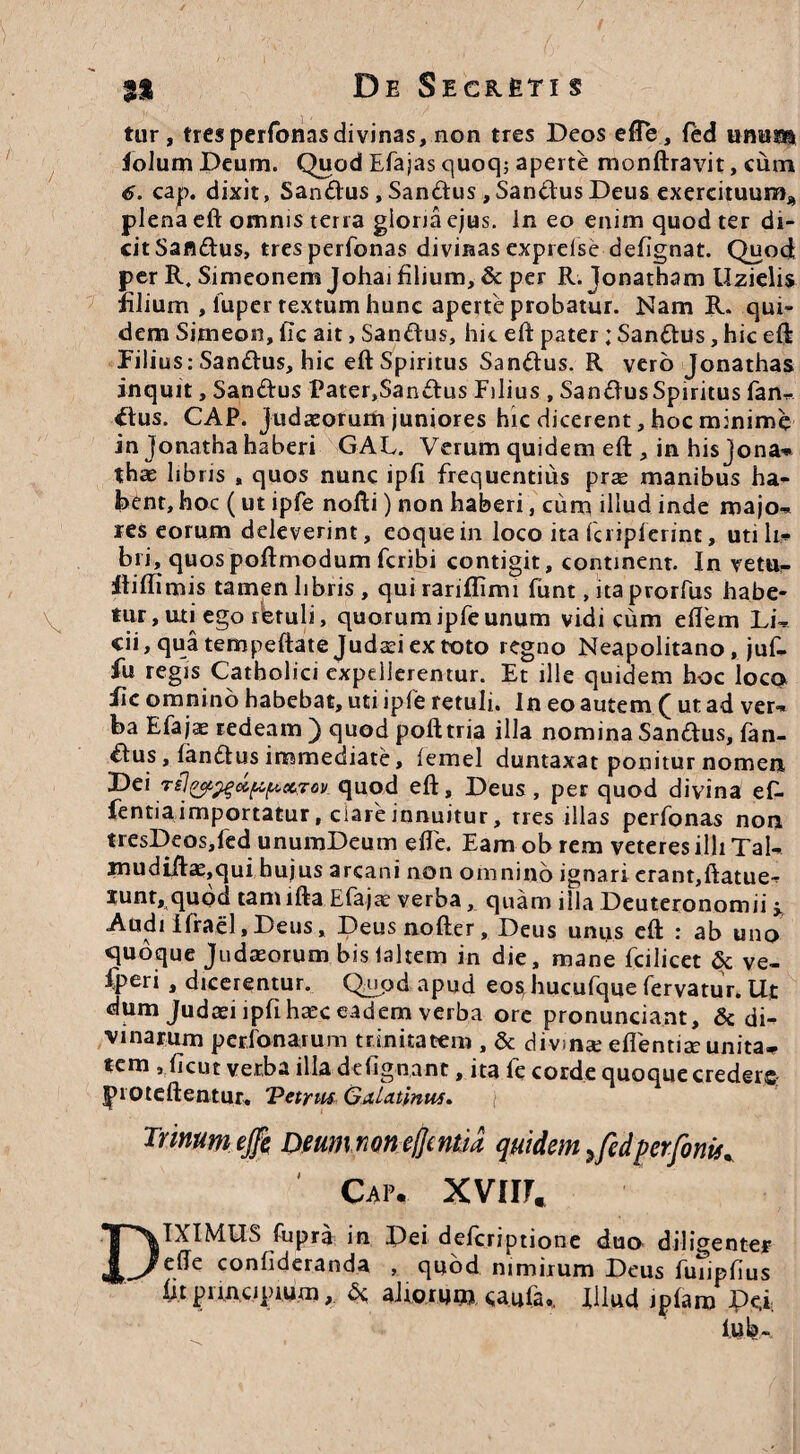 tur , tres perfonasdivinas, non tres Deos efte, fed unum iolum Deum. Quod Efajas quoq; aperte monftravit, cum 6. cap. dixit, SanUus, Sandtus ,SanUus Deus exercituum* plena eft omnis terra giona ejus. In eo enim quod ter di¬ cit Sandus, tres perfonas divinas exprelse defignat. Quod per R. Simeonem Johai filium, & per R. Jonatham Uzielis filium , fuper textum hune aperte probatur. Nam R. qui¬ dem Simeon, fic ait, SanEtus, hic eft pater ; Sanftus, hic eft Filius: Sanftus, hic eft Spiritus Samftus. R vero Jonathas inquit, Sandtus Pater,San«ftus Filius , SamftusSpiritus fan¬ dius. CAP. Judaeorum juniores hic dicerent, hoc minime in jonatha haberi GAL. Verum quidem eft , in his Jona- thae libris , quos nunc ipfi frequentius prae manibus ha¬ bent, hoc (ut ipfe nofti) non haberi, cum illud inde majo¬ res eorum deleverint, eoquein loco ita fcriplerint, utili,* bri, quospoftmodum fcribi contigit, continent. In vetu- ftiftimis tamen libris , quirariflimi funt, itaprorfus habe¬ tur , uti ego fietuli, quorum ipfe unum vidi cum eftem Li¬ cii, qua tempeftate Judaei ex toto regno Neapolitano, juf- fii regis Catholici expellerentur. Et ille quidem hoc loca fic omnino habebat, uti ipfe retuli. In eo autem ( ut ad ver* ba Efajse redeam ) quod poft tria illa nomina Sanftus, fan¬ dus , landtus immediate, femel duntaxat ponitur nomen Dei quod eft, Deus, per quod divina efi- fentiaimportatur, ciareinnuitur, tres illas perfonas non tresDeos,fed unumDeum efte. Eam ob rem veteres illi Tai- mudiftae,qui hujus arcani non omnino ignari erant,ftatue* xunt,quod tam lftaEfajae verba, quam illa Deuteronomii ^ Audi Ifrael, Deus, Deusnofter, Deus uniis eft : ab una «quoque Judaeorum bis laltem in die, mane fcilicet & ve- Iperi , dicerentur. Quod apud eo^hucufque fervatur. Ut dum Judaei lpfihaec eadem verba ore pronunciant, & di¬ vinarum perbonarum trinitatem , & divinae efientiae unita-, tem , ficut verba illa defignant, ita fe corde quoque crederc: tproteftentur. Vetru* Galatinus. Trinum ejfe Deum non effeniia quidem ^ fed per fonti* Cap. XVUh DIXIMUS fupra in Pei defcriptione duo diligenter efte confideranda , quod nimirum Deus fuiiphus fit principium, 5c alio ruto, caufa.. Illud iplam De.i lub-