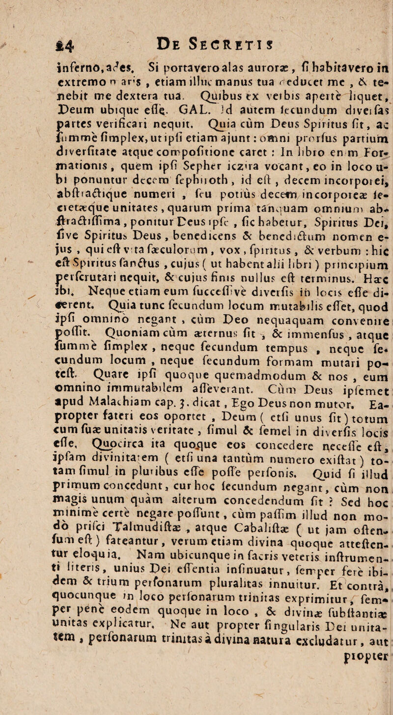 inferno, ades. Si portavero alas auroras, fi habitavero in extremo n ars , etiamilliK manus tua r educet me , & te¬ nebit me dextera tua. Quibus ex vetbis aperte liquet, Deum ubique efie. GAL. id autem lecundum diveifas partes verificari nequit. Quia cum Deus Spiritus fit, ac lumme fimplex, ut ipii etiam ajunt: omni prmfus partium diverfitate atque corrpofitionc caret: In libro en m For¬ mationis, quem ipfi Sepher icz»ra vocant, eo in loco u- bi ponuntur decem fephiroth, id eft , decem incorpotei, ablba&ique numeri , feu potius decem incorporeas le- cieueque unitates, quarum prima tanquam omnium ab- fira&ifiima , ponitur Deus ipfc , fic habetur. Spiritus Dei, fi ve Spiritus Deus, benedicens & bencdi&um nomen e- jus , qui efiv ta foculorum , vox , fpintus t & verbum : hic eft Spiritus fandus , cujus ( ut habentalii libri) principium perferutari nequit, & cujus finis nullus eft terminus. Ha:c ibi. Neque etiam eum fuccelfive diverfis in locis efie di¬ cerent. Quia tunc fecundum locum mutabilis efiet, quod ipfi omnino negant , cum Deo nequaquam convenire poffit. Quoniam cum aeternus; fit , & immenfus , atque fumme fimplex , neque fecundum tempus , neque fe¬ cundum locum , neque fecundum formam mutari po- tcft. Quare ipfi quoque quemadmodum & nos , eum omnino immutabilem alleverant. Cum Deus ipfemet apud Malachiam cap. 3. dicat, Ego Deus non mutor. Ea¬ propter fateri eos oportet , Deum ( etli unus fit) totum cum fuae unitatis veritate , fimul & femel in diverfis locis cfie, Qupcirca ita quoque cos concedere necelfe cft, ipfam divinitatem ( etli una tantum numero exiftat) to¬ tam fimul in pluribus cfie pofie perfonis. Quid 11 illud primum concedunt, cur hoc lecundum negant, cum non magis unum quam alterum concedendum fit ? Sed hoc minime certe negare pofiunt, cum paflim illud non mo¬ do prifei Talmudiftae , atque Cabahfta: ( ut jam often- fumeft) fateantur, verum etiam divina quoque atteften- tur eloquia. Nam ubicunque in facris veteris inftrumen- ti literis, unius Dei elfentia infinuatur, ferrper fere ibi¬ dem & trium perfonarum pluralitas innuitur. Et contra, quocunque m loco perfonarum trinitas exprimitur, fem- per pene eodem quoque in loco , & divina fubfiantiae umtas explicatur. Ne aut propter fingularis Dei unita- tena » perfonarum trinitas a divina natura excludatur, aut propter
