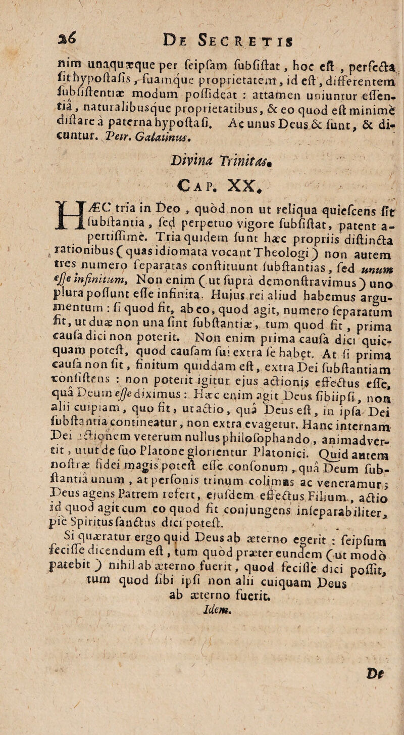 \ ' De Secretis H nim unaquaeque per feipfam fubfiftat, hoc ed , perfe&a fithypoftafis , fuamque proprietatem, id ed, differentem fubfiftentiae modum pofTideat : attamen uniuntur eden¬ tia , naturalibusque proprietatibus, 6c eo quod ed minime didare a paterna hypoftafi. Ac unus Deus & funt, & di¬ cuntur. Vetr. Galatinus. Divina Trinitas» Cap. XX. A±C tria in Deo , quod non ut reliqua quiefcens fit (ubibntia , fed perpetuo vigore fubfidat, patent a- pertidimc. Tria quidem funt ha?c propriis diftinfta rationibus ( quas idiomata vocant Theologi) non autem tres numero feparatas condituunt (ubdantias, fed unum €J]e Infinitum, Non enim ( ut fupra demonftravimus ) uno plura poflunt ede infinita. Hujus rei aliud habemus argu- nientum : fi quod fit, ab eo, quod agit, numero feparatum fit, ut duae non una fint fubftantias tum quod fit , prima caufadicinon poterit. Non enim prima caula dia quic- quampoteft, quod caufam fui extra fe habet. At fi prima caufanonfit, finitum quiddam eft, extra Dei fubftanriam «onliftens : non poterit igitur ejus actionis effe&us ede, qua Deum ^ediximus: Htcc enim agit Deus fibiipfi,, non alii cuipiam, quont, utadlio, qua Deused, in ipfa Dei fubftamia contineatur, non extra evagetur. Hanc internam Dei aftionem veterum nullus philofophando , animadver- tit, utut de fuo Platone gloricntur Platonici. Quid amem nodi s fidei magis poted ede confonum , qua Deum fub- fiantiaunum , atperfonis trinum colimas ac veneramur j Deus agens Patrem refert, e/ufdem effectus Filium., a dio id quod agit cum eo quod fit conjungens infeparabiliter, pie Spiritus fandas dici poted. Si queratur ergo quid Deusab sterno egerit : feipfum iecifie dicendum ed , tum quod praeter eundem (ut modo patebit) nihil ab sterno fuerit, quod fecidc dici podit, tum quod fibi ipfi non alii cuiquam Deus ab aeterno fuerit. Idem. e De /