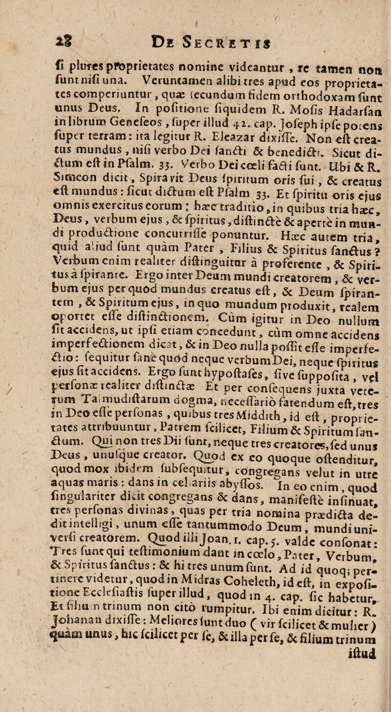 fi piurcs pfloprietates nomine videantur * re tamen non fimtnifi una. Veruntamen alibirres apud eos proprieta¬ tes comperiuntur , quae lecundum fidem orthodoxam funt tinus Deus. In politione fiquidem R. Motis Hadarfan in librum Genefeos , fuper illud 42. cap. jofeph ipfe potens fuper terram: ita legitur R. Eieazar dixiffe. Non eft crea¬ tus mundus , niti verbo Dei fandi & benedidt. Sicut di- dumeftinPfalm. 33- Verbo Dei coeli fadi fiant. Ubi&R. Siraieon dicit . Spirant Deus fpintum oris fui, & creatus eft mundus : ficut di&um eft Pfalm 33. Et fpiritu oris ejus omnis exercitus eorum: haec traditio * in quibus tria haec» Deus, verbum ejus, Sc fpiritus, diffinde & aperte in mun¬ di produdione concurriffe ponuntur. Haec autem tria, quid aliud funt quam Pater , Filius & Spiritus fandus ? Verbum enim realiter diftinguitnr a proferente , & Spiri- tus a fpirante. Ergo inter Deum mundi creatorem , & ver¬ bum ejus per quod mundus creatus eft, & Deum fpiran- tem , & Spineum ejus, in quo mundum produxit, realem oportet dfe diftindionem. Cum igitur in Deo nullum fit accidens, ut ipfi etiam concedunt, cum omne accidens imperfedionem dicat, & in Deo nulla poftit die imperfe- dio: lequitur fane quod neque verbumDei, neque fpiritus ejus fit accidens. Ergo funt hypoftafes, five fuppofita , vel pet fanas realiter diffindae Et per confequens juxta vete¬ rum Ta mudiftarum dogma, neceffariofatendum eft tres in Deo efie perfonas , quibus tres ftdtiddith, id eft, proprie¬ tates attribuuntur, Patrem fcilicet. Filium & Spiritum fan¬ dum. Qui non tres Dii funt, neque tres creatores,fed unus Deus , unuique creator. Quod ex eo quoque oftenditur quod mox ibidem fubfeqmtur, congregans vdut in utre aquas maris : dans in cefariis abytifis. In eo enim , quod fingulanter dicit congregans & dans, manifefte infinuat tres perfonas divinas, quas per tria nomina pnedida de- ditimelligi, unum die tantummodo Deum, mundiuni- verii creatorem. Quodilhjoan.r. cap.5. valde confonat* Tres funt qui teftimomum dant mccdo. Pater, Verbum' & Spintus fandus: 6c hi tres unum funt. Ad id quoq- peri tmerevidetur,quodinMidrasCoheleth,ideft, m expofi- tionc Ecclefiaftis fuper illud, quodin 4. cap. fic habetur. Et fihu n trinum non cito rumpitur. Ibi enim dicitur: R. johanan dixifie: Meliores funt duo ( vir fcilicet Sc mulier ) qmm unus, hic fcilicet per fe, &illa per fe, & filium trinum iftud /