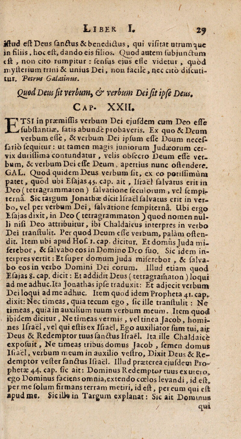 2f jftud eft Deus fandus & benedidus, qui vifitat utrumque in filiis, hoc eft, dando eis filios. Quod autem (ubfundum cft „ non cito rumpitur : fenfus ejus efie videtur , quod myfterium trini & unius Dei, non facile, nec cito difeuti- tur, Tetrxs Galatinus. Quod Dem fit verbum^ & verbum Dei fit ipfe Dem, Cap- XXII, TSf in prasmiffis verbum Dei ejufdem cum Deo efie JQ/fubftantiae, fatis abunde probaveris. Ex quo & Deum verbum efie, & verbum Dei ipfum efie Deum necef- farib fequitur: ut tamen magis juniorum Judaeorum cer¬ vix duriftima contundatur , velis obfcero Deum efie ver¬ bum, & verbum Dei efie Deum, apertius nunc offendere. GAL. Quod quidem Deus verbum fit, ex eo potiftimum patet, quod ubi Efajas4>. cap. ait , Ifraei falvatus erit in Deo (tetragrammaton} falvationc feculorum, vel fempi- terna. Sictargum Jonatbae dicit lfrael falvatus erit in ver¬ bo, vel per verbum Dei, falvatione fempiterna. Ubi ergo Efajas dixit, in Deo (tetragrammaton ) quod nomen nul¬ li nifi Deo attribuitur, ibi Chaldaicus interpres in verbo Dei tranftuiit. Per quod Deum efie verbum, palam offen¬ dit. Item ubi apud Hof. i. cap. dicitur. Et domus juda mi- fercbor, & falvabo eos in Domino Deo fuo. Sic idem in¬ ter pres vertit: Et fuper domum juda miferebor , & falva- bo eos in verbo Domini Dei eorum. Illud etiam quod Efajas 8. cap. dicit: Et addidit Deus (tetragramaton) loqui ad me adhuc.Ita jonathas ipfe traduxit: Et adjecit verbum Dei loqui ad me adhuc. Item quod idem Propheta 41. cap„ dixit:Nectimeas,quiatecum ego, ficille tranftuiit: Ne timeas, quia in auxilium tuum verbum meum. Item quod ' ibidem dicitur, Ne timeas vermis, vel tinea Jacob , homi¬ nes ifraei, vel qui eftisex Ifraei, Ego auxiliator fum tui,aijt Deus & Redemptor tuus fandus ifraei. Ita ille Chaldaice expofuit, Ne timeas tribus domus Jacob , femen domus Ifiaet, verbum meum in auxilio veftro. Dixit Deus & Re¬ demptor vefter fandus Ifraei. Illud prteterea ejufdem Pro¬ phetae 44. cap. fic ait: Dominus Redemptor tuus ex utero» ego Dominus faciens omnia,extendo coelos levandi, id eft^ per me folum firmans terram metiri, id eft, pereum qui e fi apud me, SiciLtein Targum explanat; Sic ait Donamus