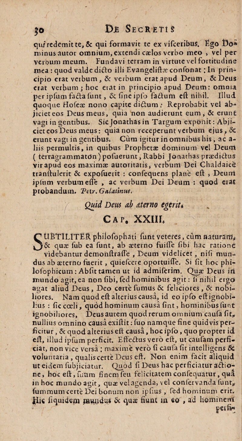 |o Secreti§ qu/ redemit te, & qui formavit te ex vifceribus. Ego Do» minus autor omnium, extendi caelos verbo meo , vel per Verbum meum. Fundavi terram in virtute vel fortitudine mea : quod valde difto illi Evangelifta? confonat: In prin¬ cipio eratvetbum,& verbum erat apud Deum, ScDeus erat verbum j hoc erat in principio apud Deum: omnia per ipfum facta funt, & fine ipfo fadfum eft nihil. Illud quoque Hofeas nono capite didtum: Reprobabit vel ab¬ jiciet eos Deus meus, quia non audierunt eum, & erunt vagi in gentibus. Siejonathas in Targum exponit: Abji¬ ciet eos Deus meus: quia non receperunt verbum ejus^Sc erunt vagi in gentibus* Cum igitur in omnibiis his, ac a- liis permultis, in quibus Prophetae dominum vel Deurn ( terragrammaton)pofueruntiRabbi Jonathas praedidus vir apud eos maximae autoritatis* verbum Dei Chaldaice tranftulerit & expofuerit : confequens plane eft , Deum ipitim verbum efle , ac verbum Dei Deum * quod erat probandum* Tetr. GaUtinuSi / Quid Deus ah aterno egerit* Cap. XXIII, SUBTILfTEIl pbiiofophati funt Veteres, cum naturam* & quae fub ea funt, ab aeterno fuifle fibi hac ratione videbantur demonftrafte , Deum videlicet, nifi mun¬ dus ab aeterno fuerit, quiefeere oportuifle. Si fit hoc phi- lofophicum: Abfit tamen ut id admiferim. Quae Deus iil mundo agit, ea non fibi, fed hominibus agit: fi nihil ergo agat aliud Deus, Deo certe fumus & feliciores, & nobi¬ liores. Nam quod eft alterius causa, id eo ipfo eft ignobi¬ lius : fic coeli, quod hominum causa fint, hominibus funt ignobiliores, Deus autem quod rerum omnium caufa fit* nullius omnino causa exiftit: luo namque fine quidvis per¬ ficitur , 5c quod alterius eft causa, hoc ipfo, quo propter id eft, illud ipfum perficit. Effedtus vero eft, ut caufam perfi¬ ciat, non vice versa : maxime vero fi caufa fit intelligens Sc voluntaria , qualiscerte Deus eft. Non enim facit aliquid tit eidem fubjiciatur. Quod fi Deus hac perficiatur a<ftio- ne, hoeeft,fuum finemfeu felicitatemconfequatur, qua in hoc mundo agit, quae vel agenda, vel confervanda funt* fummum certe Dei bonum non ipfius , fed hominum erit. |iic fi quidem mundus & quae fiunt in eo , ad hominem