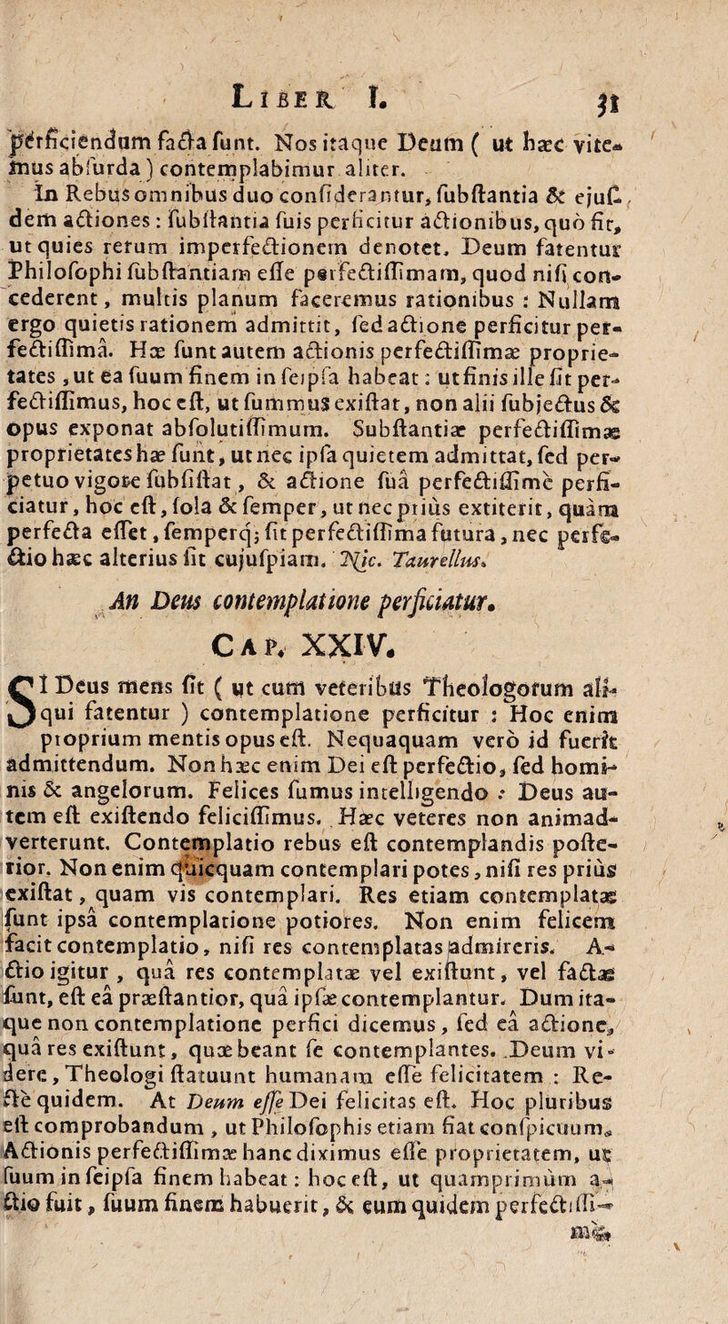 L I BE R I. perficiendam fa&a funt. Nos itaque Deam ( ut ha?c vite» Jnus abfurda ) contemplabimur aliter. In Rebus omnibus duo confiderantur, fubftantia & ejufi. dem adiones : fubftantia fuis perficitur adionibus, quo fit, ut quies rerum impcrfedionern denotet, Deum fatentur Philofophi fubftantiam efie psifediftimam, quod nifi con¬ cederent, multis planum faceremus rationibus : Nullam ergo quietis rationem admittit, fed adione perficitur per- fediflima. Hce funt autem adionis perfediffimas proprie¬ tates ,ut ea fuum finem in feipfa habeat: utfinis ille fit per-» fediflimus, hoccft, utfummusexiftat, non alii fubjedusSe opus exponat abfolutiffimum, Subftantiae perfediflimae proprietates hae funt, ut nec ipfaquietem admittat, fed per¬ petuo vigore fuhfiftat, & adione fua perfediflime perfi¬ ciatur, hoc eft, fola & femper, ut nec piius extiterit, quam perfeda effet, femperq; fit perfediffima futura, nec perfe» dio hxc alterius fit cujufpiam. ISlic. Taurellus. An Deus contemplatione perficiatur• Cap. XXIV. SI Deus mens (it ( ut cum veteribus Theologorum ali¬ qui fatentur ) contemplatione perficitur : Hoc enim pioprium mentisopuseft. Nequaquam vero id fuerk admittendum. Non haec enim Dei eft perfedio, fed homi¬ nis & angelorum. Felices fumus imelbgendo .• Deus au¬ tem eft: exiftendo feliciflimus, Haec veteres non animad¬ verterunt, Contemplatio rebus eft contemplandis pofte- tior. Non enim quicquam contemplari potes, nifi res prius exiftat, quam vis contemplari. Res etiam contemplatae funt ipsa contemplatione potiores. Non enim felicem facit contemplatio, nifi res contemplatas admireris. A- dio igitur , qua res contemplatae vel exiftunt, vel fadaes funt, eft ea praeftantior, qua ipfae contemplamur. Dum ita¬ que non contemplatione perfici dicemus, fed ea adione, qua res exiftunt, quae beant fe contemplantes. Deum vi¬ dere , Theologi ftatuunt humanam ede felicitatem : Re- de quidem. At Deum ejje Dei felicitas eft. Hoc pluribus eft comprobandum , ut Philofophis etiam fiatconfpicuum* Adionis perfediffimiE hanc diximus effe proprietatem, ut fuuminfeipfa finem habeat: hoc eft, ut quamprimum dio fuit, fuum finem habuerit, & eum quidem perfediffi-*