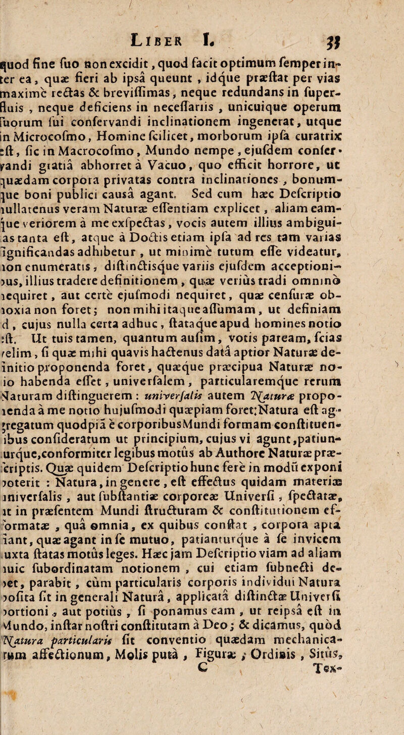 Liber L quod fine fuo non excidit, quod facit optimum femper in¬ ter ea, quae fieri ab ipsa queunt , idque prseflat per vias maxime redas & breviffimas, neque redundans in fuper- fluis , neque deficiens in neceflariis , unicuique operum Eliorum fui confervandi inclinationem ingenerat, utque in Microcofmo, Homine fcilicet, morborum ipfa curatrix •ft, fic in Macrocofmo, Mundo nempe , ejufdem confer • pandi giatia abhorret a Vacuo, quo efficit horrore, ut quaedam corpora privatas contra inclinationes , bonum- }ue boni publici causa agant. Sed cum haec Defcriptio lullatenus veram Naturae efTentiam explicet, aliam eam- |ue veriorem a meexfpcdas, vocis autem illius ambigui- as tanta efl, atque aDodisetiam ipfa ad res tam varias ignificandas adhibetur , ut minime tutum effe videatur, ion enumeratis, diffindisque vanis ejufdem acceptioni¬ bus, illius tradere definitionem , qu^ae verius tradi omnino lequiret, aut certe ejufmodi nequiret, quae cenfurae ob- loxia non foret; nonmihiitaqueafTumam, ut definiam d, cujus nulla certa adhuc , ftataque apud homines notio ;ft. Ut tuis tamen, quantum aufim, votis paream, fcias relim, fi quae mihi quavis hadenus data aptior Naturae de- initio proponenda foret, quaeque praecipua Naturae no- io habenda effet, univerfalem, particularemque rerum Slaturam diftinguerem : univerfatis autem TS(aiura propo- lenda a me notio hujufmodi quaepiam foret;Natura efl: ag¬ gregatum quodpia e corporibusMundi formam conftituen- ibus confideratum ut principium, cujus vi agunt ,patiun- urque,conformiter legibus motus ab Authore Naturas prae- criptis. Quae quidem Defcriptio hunc fere in modu exponi boterit : Natura,in genere , efl: effedus quidam materias iniverfalis , aut fubftantiae corporeae Univerfi s fpedatae, it in praefentem Mundi ftruduram <k conftitutionem ef- ormatae , qua ©mnia, ex quibus confht , corpora apta iant, quae agant in fc mutuo, patiamurque a fe invicem uxta ftatas motus leges. Haec jam Defcriptio viam ad aliam mic fubordinatam notionem , cui etiam fubnedi de¬ bet, parabit, cum particularis corporis individui Natura bofita fit in generali Natura, applicata diftindae Univerfi bortioniaut potius , fi ponamus eam , ut reipsa eft iti viundojinftarnoftriconftitutamaDeo; & dicamus, quod Tfatura particularis fit conventio quaedam mechanica¬ rum affedionum, Molis puta , figurae ; Ordiais , Situs, C Tcx~ <