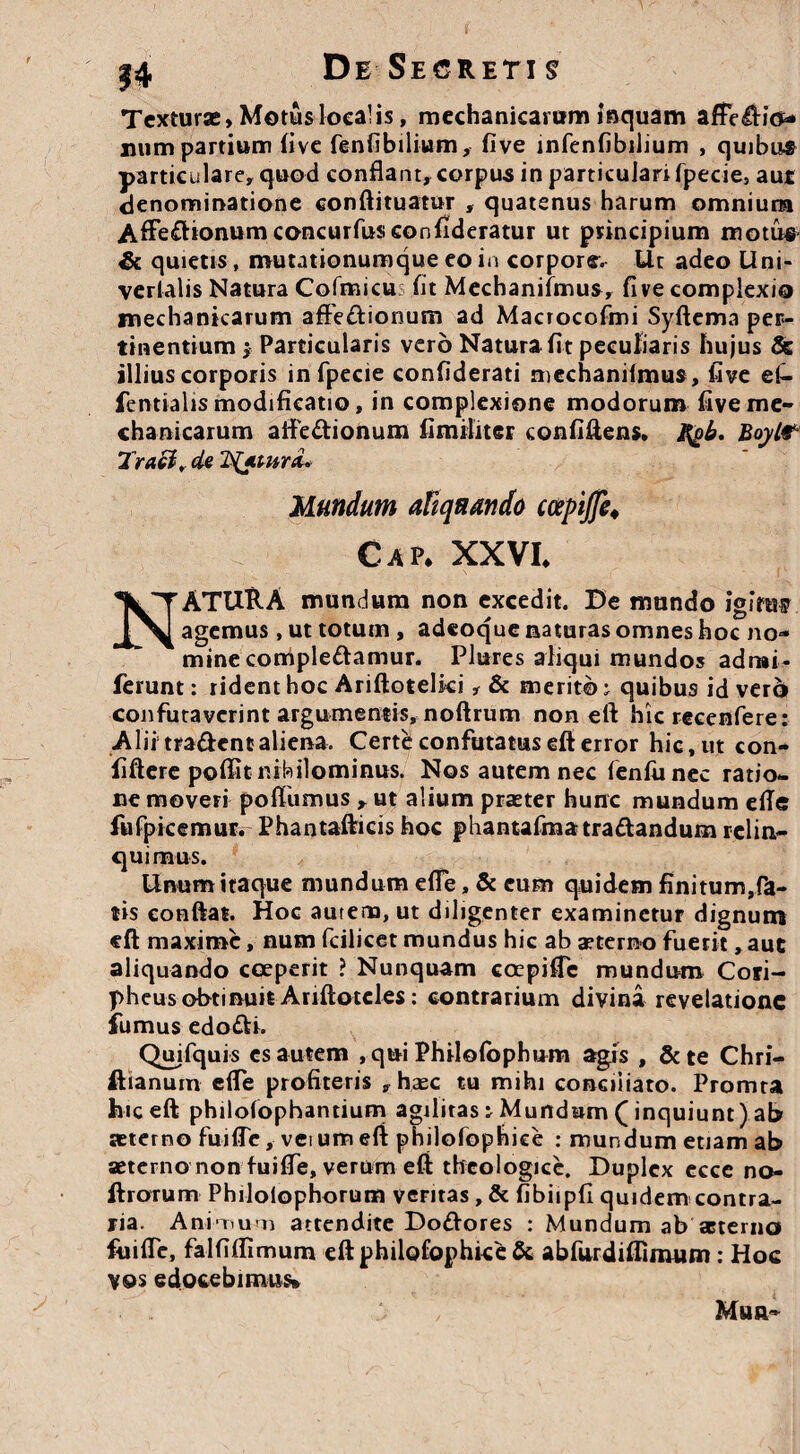 DeSecretis Texturae, Motus loca! is, mechanicarum isquam affedio- num partium fivc fenfibilium, five infenfibilium , quibus particulare, quod conflant, corpus in particulari fpecie, aut denominatione eonftituatur , quatenus harum omnium Affedtonumconcurfosconfideratur ut principium motus 4k quietis, mutationumque eo in corpore. Ut adeo Uni- verlalis Natura Cofmicus fit Mechanifmus, five complexio mechanicarum affedionum ad Macrocofmi Syftema per¬ tinentium $ Particularis vero Natura fit peculiaris hujus & illius corporis in fpecie confiderati mechaniimus, five ef- fentialis modificatio, in complexione modorum five me¬ chanicarum aifedionum iimiliter confiftens. ftob. Bayl* Tracl, de Jtfyt-urd* Mundum aliquando coepijfe♦ Gap* XXVI, NATURA mundum non excedit. De mundo igitur agemus, ut totum , adeoque naturas omnes hoc no¬ mine compledamur. Plures aliqui mundos adrai- ferunt: rident hoc Ariftotelki, & merito ^ quibus id vero confutaverint argumentis, noftrum non eft hic recenfere: Alii tradent aliena. Certe confutatus eft error hic, ut con- fiftere poftit nihilominus. Nos autem nec fenfu nec ratio¬ ne moveri poffumus , ut alium praeter hunc mundum efie fufpkemur. Phantafticis hoc phantafmatradandum relin¬ quimus. Unum itaque mundum effe, & eum quidem finitum,fa¬ tis conftat. Hoc autem, ut diligenter examinetur dignum eft maxime, num fcilicet mundus hic ab aeterno fuerit, aut aliquando coeperit ? Nunquam ccepiffe mundum Cori- pheus obtinuit Ariftotcles: contrarium divina revelatione fumus edodi. Quifquis cs autem , qui Philofbphum agis , &te Chri- ftianum effe profiteris , haec tu mihi conciliato. Promta hic eft philofophantium agilitas : Mundam (inquiunt) ab aeterno fuiffe, veium eft philofophice : mundum etiam ab aeterno non fuiffe, verum eft theologice. Duplex ecce no- ftrotum Philolophorum veritas , & fibiipfi quidem contra¬ ria. A nixi u >n attendite Dodores : Mundum ab aeterno fuiffe, falfiffimum eft philofophice & abfurdiflimum: Hoc vos edocebimus» Mu a»