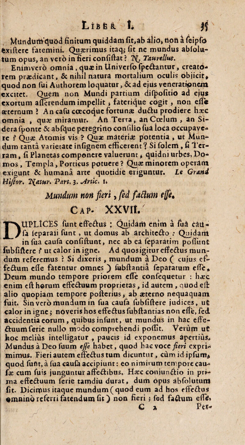 Mundufifquod finitum quiddam fit,ab alio, rtoti a felpfo fexiftere fatemini. Quaerimus itaq^ fit ne mundus ablolu- tum opus, an vero in fieri confiftat ? 2^ Tattrellus. Enimvero omnia , qu* in Univerfo fpettantur, creato¬ rem prodicant, & nihil natura mortalium oculis objicit» quod non fui Authorcm loquatur, 5c ad ejus venerationem excitet. Quem non Mundi partium difpofitio ad ejus exortum afterendum impellit * faterique cogit * non efle aeternum 2 An eafu ccecoquc fortunae duCtu prodiere haec omnia , quae miramur* Art Terra * an Coelum , an Si¬ dera fponte & abfque peregrino confilio fua ioca occupave¬ re i Quae Atomis vis ? Quae materiae potentia , ut Mun¬ dum tanta varietate infignem efficerent ? Si foleni, fi Ter- ram, fi Planetas componere valuerunt * quidni urbes, Do¬ mos, Templa, Porticus potuere? Quae minorem operam exigunt & humana arte quotidie eriguntur. Le Gratti Hijior. Tuatur* Vart, 3. ^irtici 1* Mundum noti fieri, fed facium ejfe9 CaP- XXVlt/ DUPLICES funt effe&us : Quidaril enim a fud c3U- fa leparaji funt , ut domus ab architeUo ; Quidani in fua caufa confiftunt, nec ab ea feparatim poliunt Iubfiftere ? ut calor in igne. Ad quos igitur effeCtus mun¬ dum referemus ? Si dixeris , mundum a Deo ( cujus ef- fcdum efie fatentur omnes ) Cubitantia feparatum efle* Deum mundo tempore priorem efie confequetur : haec enim efi horum effectuum proprietas, id autem , quodelt alio quopiam tempore polterius, ab aeterno nequaquam fuit* Sin vero mundum in fua caufa Iubfiftere judices, uft calor in igne ,* noveris hos effedtus fubftantias non eife, fed accidentia eorum , quibus infunt, ut mundus in hac effe- £tuumferie nullo modo comprehendi polfit. Veruiu uC hoc melius intelligatur , paucis id exponemus apertius* I Mundus a Deo fuum ejje habet, quod hac voce jieri expri« i mimus* Fieri autem effe&us tum dicuntur, cumidipfum» quod fufit, a fua cau£a accipiunt: eo nimirum tempore cau- fae cum fuis junguntur affectibus, H$c conjun&io in pri>* ma effe&uum ferie tamdiu durat, dum opus abfolutum fit. Dicinfius itaque mundum (quod eum ad hos effeCtus emnino referri fatendum fit) non fieri j fed fa&um efl& € % Pe*-