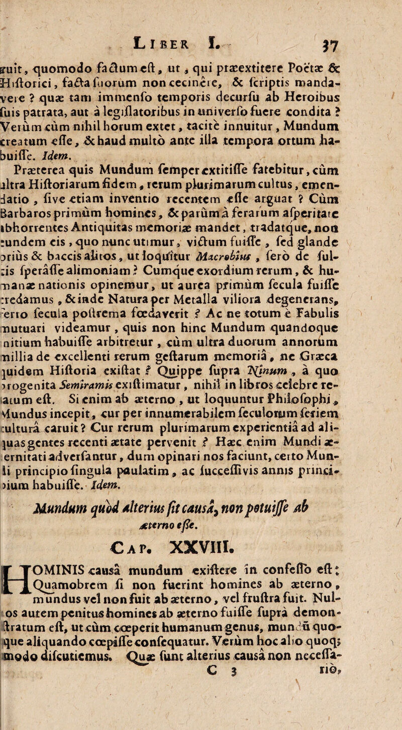 37 ffuit, quomodo factumcft, ut, qui praeextitere Poetae 8c Hiftorici, fada Tuorum non cecinere, & (criptis manda¬ vero ? quae tam jmnienfo temporis decurfu ab Heroibus fuis patrata, aut a legiilatoribus in univerfo fuere condita ? Verum cum nihil horum extet, tacite innuitur, Mundum creatum effe, dehaud multo ante illa tempora ortum ha- buifle. Idem. Praeterea quis Mundum femperextitifle fatebitur, cum jltra Hiftoriarum fidem, rerum plurimarum cultus, emen¬ datio , five etiam inventio recentem efle arguat ? Cum Barbaros primum homines, & parum a ferarum afperitate ibhorrentcs Antiquitas memoriae mandet, tradatque, noti ;undcm eis , quo nunc utimur, vi&um fuifle , fed glande prius & baccis alitos , ut loquitur Macrobius , fero de ful- -is fperaflTe alimoniam? Cumque exordium rerum, & hu¬ manae nationis opinemur, ut aurea primum fecula fuifle :redamus, Scinde Natura per Metalla viliora degenerans, ■erro fecuia pofteema foedaverit f Ac ne totum e Fabulis mutuari videamur , quis non hinc Mundum quandoque nitium habuifle arbitretur , cum ultra duorum annorum nilliade excellenti rerum geftarum memoria, ne Graeca piidem Hiftoria exiftat f Quippe fupra Trinum , a quo uogenita Semiramis cxillimatur , nihil in libros celebre re¬ atum eft. Sr enim ab aeterno , ut loquuntur Philofophi vlundus incepit, cur per innumerabilem feculonum feriem :ultura caruit ? Cur rerum plurimarum experientia ad ali- juasgentes recenti aetate pervenit ? Haec enim Mundi ae- ernitatiadverfantur, dum opinari nos faciunt, certo Mun¬ ii principio lingula paulatim , ac lucceflivis annis pnrici¬ nium habuiffe. Idem. Mundum quod alterius fit causa, non petuijje ab aeterno efie. Cap. xxviii. HOMINIS causa mundum exiftere In confeflo eftt Quamobrcm II non fuerint homines ab aeterno, mundus vel non fuit ab aeterno, vel fruftra fuit. Nul- os autem penit us homines ab aeterno fuifte fupra demon- Uratum eft, ut cum coeperit humanum genus, mun ' u quo¬ que aliquando coepifle confcquatur. Verum hoc alio quoq; modo difeutiemus. Quae fum alterius causa non necefla- C 3 no.