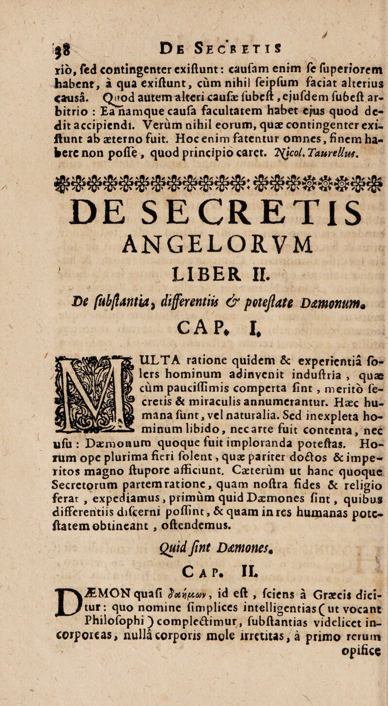 rio, fed contingenter exiftunt: caufam enim fc fuperiorem habent , a qua exiftunt, cum nihil feipfum faciat alterius causa» Quod autem alteri caufae fubcft ,ejufdem fubeft ar¬ bitrio : Ea namque caufa facultatem habet ejus quod de¬ dit accipiendi. Verum nihil eorum, quae contingenter exi- ftunt ab aeterno fuit. Hoc enim fatentur omnes, finem ha¬ bere non pofte , quod principio caret, tycol. TaurtUm, ANGELORVM De fubflmia, differentiis & pctejlate Dmonum. GAP. I. ULTA ratione quidem & experientia fo- lers hominum adinvenit induftria , quae cum pauciflimis comperta fint, merito fe- cretis & miraculis annumerantur. Haec hu¬ mana funt, vel naturalia. Sed inexpleta ho¬ minum libido, nec arte fuit contenta, nec ufu : Daemonum quoque fuit imploranda poteftas. Ho¬ rum ope plurima fieri folent, quae pariter do&os & impe¬ ritos magno ftupore afficiunt. Caeterum ut hanc quoque Secretorum partem ratione, quam noftra fides & religio ferar , expediamus, primum quid Daemones fint, quibus differentiis difcerni poffint, & quam in res humanas pote- ftatem obtineant , oftendemus. Quid fint Dmoncs% C A P. II* AiMON quafi id eft , fciens a Graecis dici¬ tur: quo nomine (implices intelligentias(ut vocant Philofophi ) comple&imur, fubftantias videlicet in¬ corporeas, nulla corporis mole irretitas, a primo rerum opifice DE SECR ETIS