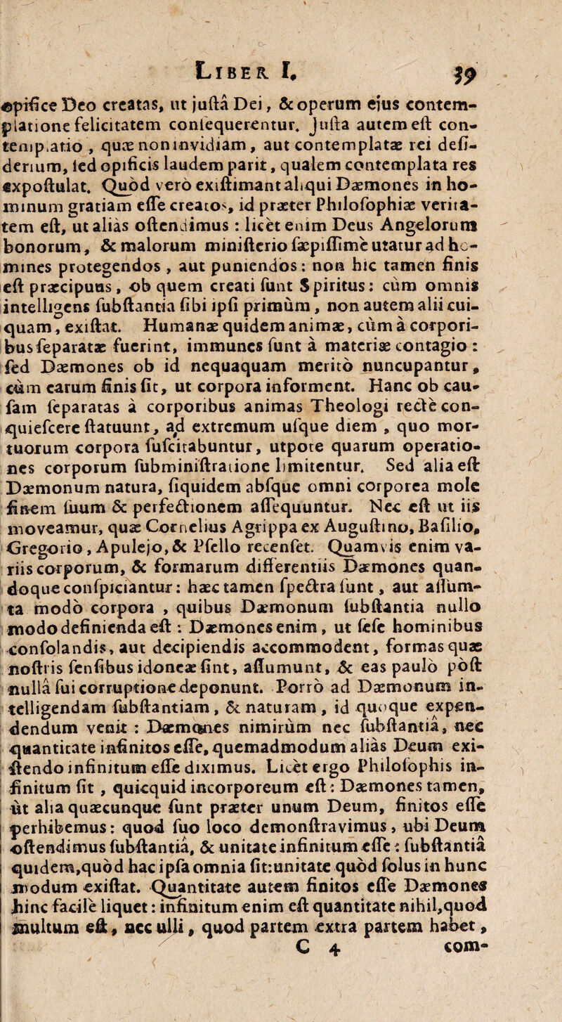 opifice Deo creatas, ut jufta Dei, & operum eius contem¬ platione felicitatem conlequerentur. Jufta autem eft con- tempatio , quae non invidiam, aut contemplatae rei defi- derium, led opificis laudem parit, qualem contemplata res «xpoftulat. Quod vero exiftimant aliqui Daemones in ho¬ minum gratiam efte creatos, id praeter Philofophiae verita¬ tem eft,ut alias offendimus: licet emm Deus Angelorum bonorum, & malorum minifterio faepiflime utatur ad hc- mines protegendos , aut puniendos: non hic tamen finis eft praecipuas, ob quem creati funt Spiritus: cum omnis intelligcns fubftantia fibi ipfi primum, non autem alii cui¬ quam, exiftat. Humanae quidem animae, cum a corpori¬ bus feparatae fuerint, immunes funt a materiae contagio : fed Daemones ob id nequaquam merito nuncupantur, cum carum finis fit, ut corpora informent. Hanc ob cau- fam feparatas a corporibus animas Theologi recte con- quiefeere ftatuunt, a#d extremum ufque diem , quo mor¬ tuorum corpora fufeitabuntur, utpote quarum operatio¬ nes corporum fubminiftratione limitentur. Sed alia eft Daemonum natura, fiquidem abfquc omni corporea mole finem fiium & perfe&ionem aflequuntur. Nec eft ut iis moveamur, qua Cornelius Agrippa ex Auguftino, Bafilio, Gregorio, Apulejo, & Pfcllo recenfet. Quamvis enim va¬ riis corporum, & formarum differentiis Daemones quan¬ doque confpiciantur: haec tamen fpe&ralunt, aut alium- ta modo corpora , quibus Daemonum fubftantia nullo modo definienda eft : Daemones enim, ut fefe hominibus confolandis, aut decipiendis accommodent, formas quas noftiis fenfibus idoneae fint, aftumunt, & eas paulo pbft nulla fui corruptione deponunt. Porro ad Daemonum in- telligendam fubftantiam, &. naturam , id quoque expen¬ dendum venit : Daemones nimirum nec fubftantia, nec quantitate infinitos efte, quemadmodum alias Deum exi- ftendo infinitum efte diximus. Licet ergo Philolophis in¬ finitum fit , quicquid incorporeum eft: Daemones tamen, ut alia quaecunquc funt praeter unum Deum, finitos efte | perhibemus: quod fuo loco demonftravimus, ubi Deum ! oftendimus fubftantia, & unitate infinitum efte: fubftantia i quidem,quod hac ipfa omnia fit:unitate quod folus in hunc modum exiftat. Quantitate autem finitos efte Daemones fiinc facile liquet: infinitum enim eft quantitate nihil,quod inultum eft, ace ulli, quod partem extra partem habet, C 4 com-