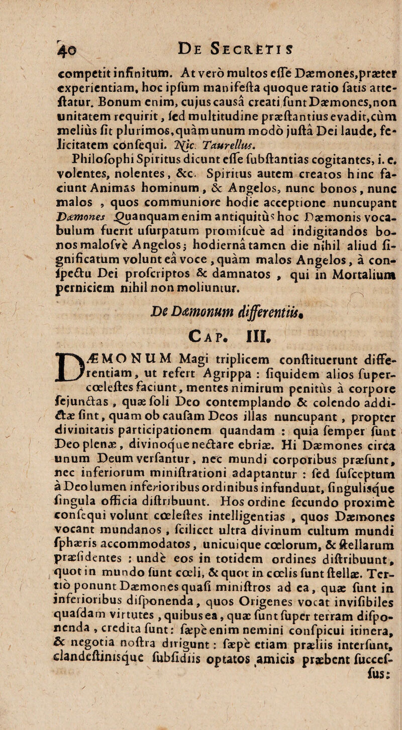 competit infinitum. At vero multos efie Daemones.praeter experientiam, hoc ipfum manifefta quoque ratio fatis atte- ftatur. Bonum enim, cujus causa creati funtDaemones.non unitatem requirit, fed multitudine praeftantiusevadit,cum melius fit plurimos,quam unum modo jufta Dei laude, fe- Jicitatem cbnfequi. 1\jc. Taurellus. Philofophi Spiritus dicunt efie fubftantias cogitantes, i. e. volentes, nolentes, & c-. Spiritus autem creatos hinc fa¬ ciunt Animas hominum, 8c Angelos, nunc bonos, nunc malos , quos communiore hodie acceptione nuncupant Daemones ^uanquam enim antiquitus hoc Daemonis voca¬ bulum fuerit ufurpatum promiicue ad indigitandos bo¬ nos malofve Angeiosj hodierna tamen die nihil aliud fi- gnificatum volunt ea voce , quam malos Angelos, a con- ipe&u Dei proferiptos 8c damnatos , qui in Mortalium perniciem nihil non moliuntur. De Dmonum differentiis« Cap. III. D.4i M O N U M Magi triplicem conftituerunt diffe¬ rentiam, ut refert Agrippa : fiquidem alios fuper- coeleftes faciunt, mentes nimirum penitus a corpore fejundas , quaefoli Deo contemplando & colendo addi¬ ctae fint, quam ob caufam Deos illas nuncupant, propter divinitatis participationem quandam : quia femper funt Deo plenas, divinoque ne£tare ebriae. Hi Daemones circa unum Deum verfantur, nec mundi corporibus praefunt, nec inferiorum miniftrationi adaptantur : fed fufeeptum a Deo lumen inferioribus ordinibus infundunt, fingulisque lingula officia diftribuunt. Hos ordine fecundo proxime confequi volunt cceleftes intelligentias , quos Daemones vocant mundanos , fcilicet ultra divinum cultum mundi fphaeris accommodatos, unicuique coelorum, & ftellarum praefidentes : unde eos in totidem ordines diftribuunt, quot in mundo funt coeli, & quot in coelis funt ftellae. Ter¬ tio ponunt Daemones quafi miniftros ad ea, quae funt in inferioribus difponenda, quos Origenes vocat invifibiles quafdam virtutes , quibus ea, quae funtfuper terram difpo- nenda , credita funt: faepeenim nemini confpicui itinera, & negotia noftra dirigunt: faepe etiam praeliis interfunt, dandeftimsque fubfidiis optatos amicis praebent fucccf- fus: