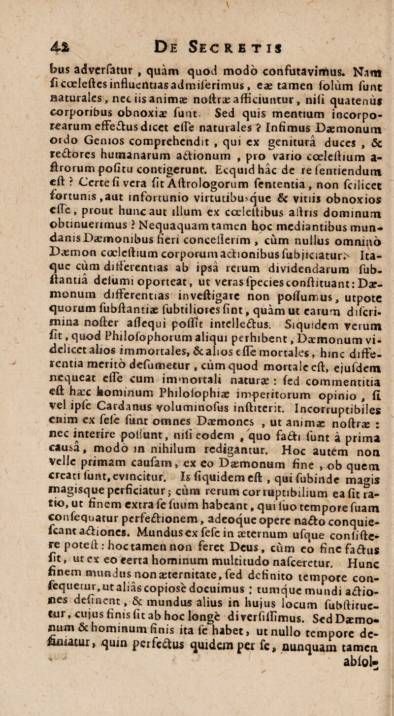 bus adverfatur , quam quod modo confutavimus. Nam fi coeleftes influentiasadmiferimus, eas tamen folum funt naturales, net iis anima: nofirae: afficiuntur, nifi quatenus corporibus obnoxiae furit, Sed quis mentium incorpo¬ rearum effe&us dicet effe naturales ? Infimus Daemonum ordo Genios comprehendit , qui ex genitura duces , & re&ores humanarum attionum , pro vario coelellium a- ffrorum politu contigerunt. Ecquid hac de re ieirtiendum eft ? Certe fi vera fit Aftrologorum fententia, non fcilicet fortunis,aut infortunio virtutibusque & vitiis obnoxios cfie , prout hunc aut illum ex ccdeltibus aftris dominum obtinuerimus ? Nequaquam tamen hoc mediantibus mun¬ danis Daemonibus fieri concellerim , cum nullus omnino Daemon coclcftium corporum adionibusfubjrciatu^ Ita¬ que cum differentias ab ipsa rerum dividendarum fub- ffantia delumi oporteat, ut verasfpeciesconflituant: Dae¬ monum differentias inveffigare non pollumus, utpote quorum fubffantiae fubtiliores fint, quam ut earum difcri- mina noder afiequi poffit intelleftus. Siquidem verum fit, quod Philofophorum aliqui perhibent, Dsmonum vi¬ delicet alios immortales, & alios effe mortales, hinc diffe¬ rentia merito defumetur , cum quod mortale eft, ejufdem nequeat effe cum immortali naturae : fed commentitia eft ha:c hominum Philofophiae imperitorum opinio , ii vel ipfe Cardanus voluminofus inftiterit. Incorruptibiles enim ex fele funt omnes Daemones , ut animis noftrte : nec interire poliunt, nili eodem , quo fa&i funt a prima causa, modo in nihilum redigantur. Hoc autem non velle primam caufam, ex co Dsemonum fine , ob quem creati funt,evincitur. Is fiquidem eft , qui fubinde mams magisque perficiatur j cum rerum cor ruptibilium ea fit Ta¬ tio, ut finem extra fe futim habeant, qui liio tempore fuam confequatur perfe&ionem, adeoque opere na^to conquie- scant asiones. Mundusex fefc in aeternum ufque confide¬ re poteft: hoc tamen non feret Deus, cum eo fine faftus fit, ut ex eo eerta hominum multitudo nafceretur. Hunc finem mundus non aeternitate, fed definito tempore con- fequetur,ut alias copiose docuimus : tumque mundi a&io- nes delinent, & mundus alius in hujus locum fubftirue- tur, cujus finis fit ab hoc longe diverfiffimus. Sed Daemo¬ num & hominum finis ita fe habet, ut nullo tempore de¬ amatur, quin perfc&us quidem per fe, nunquam tamen *  ablol»