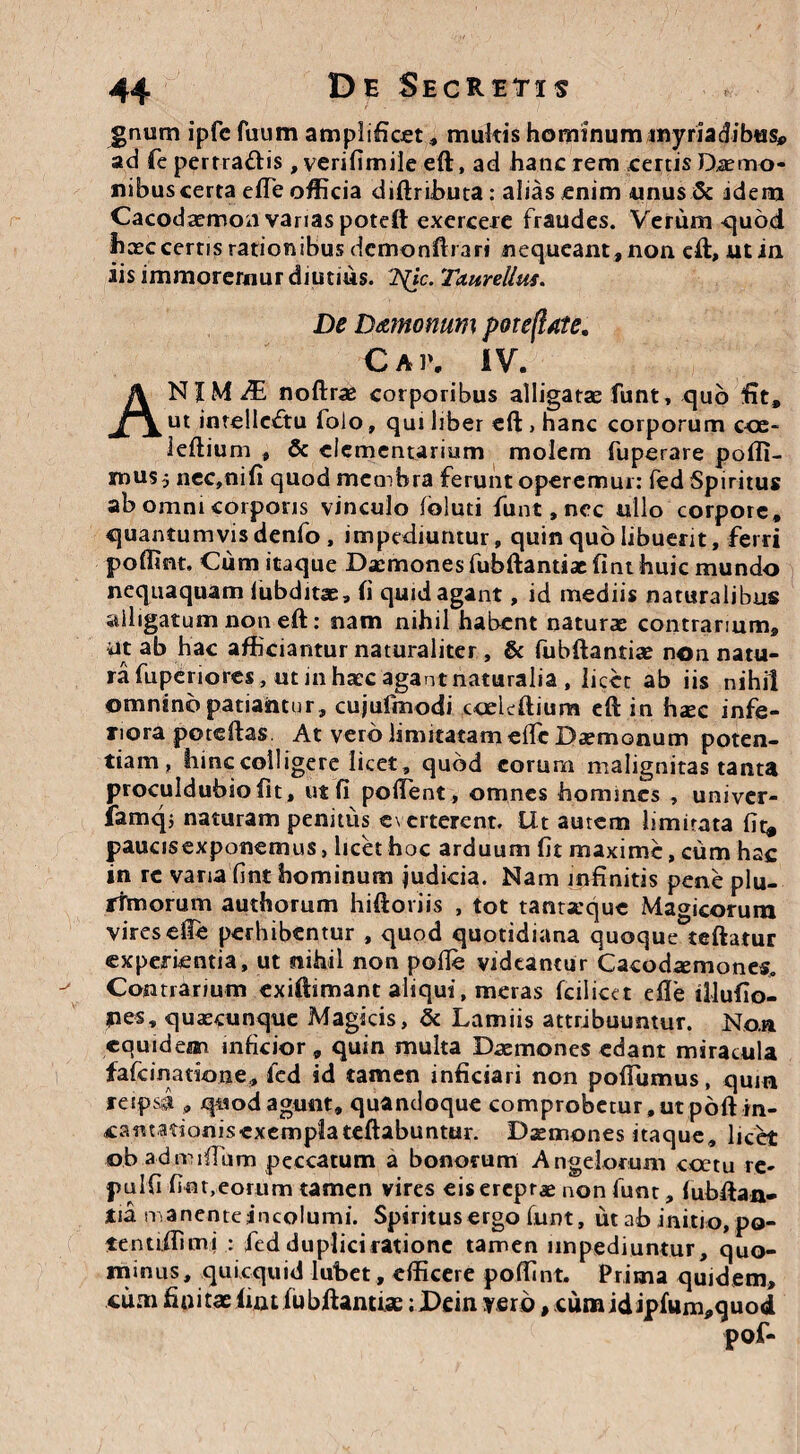 gnum ipfc fuum amplificet , mukis hominum myriadibes*. ad fe perrra&is , verifimile eft, ad hanc rem certis Daemo¬ nibus certa efie officia diftributa: alias enim unus & idem Cacodaemon varias poteft exercere fraudes. Verum quod haec certis rationibus dcmonftrari nequeant , non eft, ut in iis immorernur diutius. 7s(ic. Txurelltis. De D&monum poteftate. Cap. IV. ANIMAE noftrae corporibus alligatae funt, quo fit, ut inte!le<ftu foio, qui liber eft , hanc corporum cce- leftium , & elementarium molem fuperare pofli- mus, nec,nifi quod membra ferunt operemur: fed Spiritus ab omni corporis vinculo foluti funt, nec ullo corpore, quantumvis denfo , impediuntur, quin quo libuerit, ferri poffint. Cum itaque Daemones fubftantiac fint huic mundo nequaquam lubditae, fi quid agant, id mediis naturalibus alligatum non eft: nam nihil habent naturae contrarium, ut ab hac afficiantur naturaliter, & fubftantiae non natu¬ ra fupcriorcs, ut in haec agant naturalia , licet ab iis nihil omnino patiantur, cujufmodi ccelcftium eft in haec infe¬ riora poteftas At vero limitatam efie Daemonum poten¬ tiam , hinc colligere licet, quod eorum malignitas tanta proculdubiofit, ut fi pollent, omnes homines , univer- iamq; naturam penitus e\erterent. llt autem limitata fit» paucisexponemus, licet hoc arduum fit maxime, cum hac in re vana fint hominum judicia. Nam infinitis pene plu¬ rimorum authorum hiftoriis , tot tantaeque Magicorum vires efie perhibentur , quod quotidiana quoque teftatur experientia, ut nihil non pofie videantur Cacod^mones, Contrarium exiftimant aliqui, meras fcilicet efie tllufio- ues, quaecunque Magicis, & Lamiis attribuuntur. Non equidem inficior, quin multa Daemones edant miracula fafeinatione» led id tamen inficiari non pofiumus, quin reipsi „ quod agunt, quandoque comprobetur, ut poft in¬ carnationis exempla teftabuntur. Daemones itaque, licet o.b admiftum peccatum a bonorum Angelorum coetu re- pulfi fiot,eorum tamen vires eis ereptae non funt, fubftan- tia manenteincolumi. Spiritus ergo funt, ut ab initio, po- tentiffimi : fed duplici ratione tamen impediuntur, quo¬ minus, quicquid lubet, efficere poffint. Prima quidem, cimi finitae fint fubftantiae ;Dein vero ,cumidipfum*quod