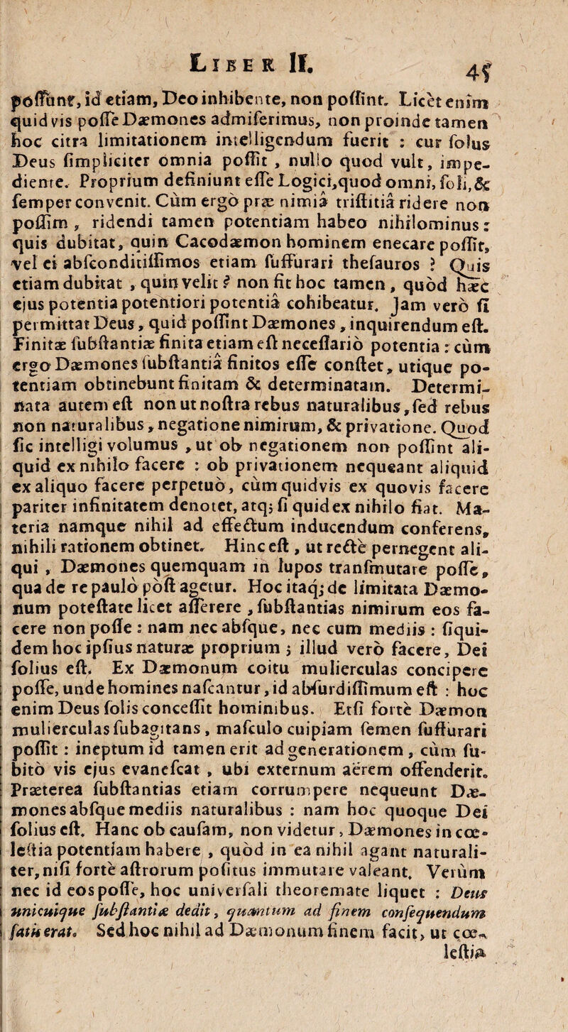 4f potfanr, id etiam, Deo inhibente, non poftint. Licet enim quidvis polle Daemones admiferimus, non proinde tamen hoc citra limitationem inteiligendum fuerit : cur fo)us Deus fimplieiter omnia pofiit , nullo quod vult, impe¬ diente. Proprium definiunt efte Logici,quod omni, foli,& femper convenit. Cum ergo prae nimia trifinia ridere nor» poflim , ridendi tamen potentiam habeo nihilominus: quis dubitat, quin Cacodaemon hominem enecare pofiit, vel ei abfeonditifiimos etiam fuffiirari thefauros ? Quis etiam dubitat , quin veliti non fit hoc tamen, quod hic ejus potentia potentiori potentia cohibeatur. Jam vero fi permittat Deus, quid poffint Daemones, inquirendum eft. Finitae fubftantiae finita etiam eft neceflario potentia : cum erga Daemones lubftantia finitos efte confiet, utique po¬ tentiam obtinebunt finitam & determinatam. Determi¬ nata autem eft non ut noftra rebus naturalibus,fed rebus non naturalibus , negatione nimirum, & privatione. Quod fic intclligi volumus ,ut ob negationem non pofiint ali¬ quid ex nihilo facere : ob privationem nequeant aliquid ex aliquo facere perpetuo , cum quidvis ex quovis facere pariter infinitatem denotet, atq; fi quid ex nihilo fiat. Ma¬ teria namque nihil ad effedum inducendum conferens, nihili rationem obtinet. Hinc eft , ut rede pernegent ali¬ qui , Daemones quemquam ih lupos tranfmutare pofte» qua de re paulo poft agetur. Hoc itaq; de limitata Daemo¬ num poteftate licet afferere ,fubftantias nimirum eos fa¬ cere non pofte : nam nec abfque, nec cum mediis : fiqui- dem hoc ipfius naturae proprium j illud vero facere. Det folius eft. Ex Daemonum coitu mulierculas concipere pofte, unde homines nafcantur, id abfurdiftimum eft : hoc enim Deus folis conceflit hominibus. Etfi forte Daemon mulierculas fubagitans, mafculo cuipiam femen fufturari pofiit: ineptum id tamen erit ad generationem , cum fu- bito vis ejus evanefeat , ubi externum aerem offenderit. Praeterea fubftantias etiam corrumpere nequeunt Dae¬ mones abfque mediis naturalibus : nam hoc quoque Dei folius eft. Hanc ob caufam, non videtur, Daemones in cce- leCtia potentiam habere , quod in ea nihil agant naturali¬ ter, nifi forte aftrorum politus immutare valeant. Verum nec id eos pofte, hoc univerfali theoremate liquet ; Detis unicuique fubftanii& dedit, yumtum ad finem confe^uendum fatu erat o Sed hoc nihil ad Daemonum finem facit, ut coeu IclfiA