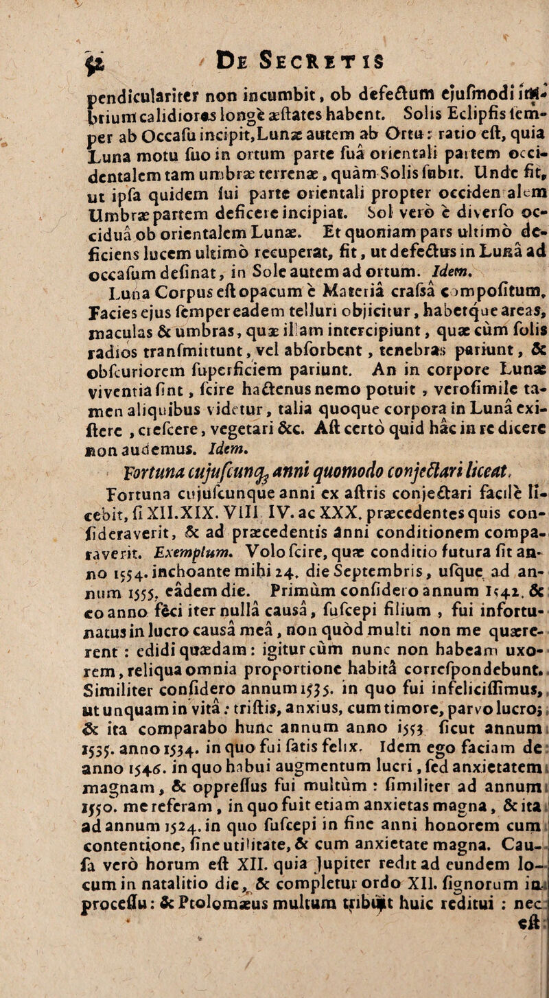 pendiculariter non incumbit, ob defe&um eiufmodi ittf- briumcalidiores longe aeftates habent. Solis Eclipfisiem- per ab OccafuincipitjLunzautem ab Ortu: ratio eft, quia Luna motu fuo in ortum parte fua orientali partem occi¬ dentalem tam umbra: terrenae, quam Solis fnbit. Unde fit, ut ipfa quidem fui parte orientali propter occiden alem Umbrse partem deficere incipiat. Sol vero e diverfo oc¬ cidua ob orientalem Lunae. Et quoniam pars ultimo de¬ ficiens lucem ultimo recuperat, fit, utdefe&usinLuisaad occafum definat, in Sole autem ad ortum. Idem. Luna Corpus eft opacum c Materia crafsa ompofitum. Facies ejus femper eadem telluri objicitur, habetque areas, maculas & umbras, quae illam intercipiunt, quae cum folis radios tranfmittunt, vel abforbent, tenebras pariunt, & obfcuriorem fuperficiem pariunt. An in corpore Lunae viventia fint, fcire hattenusnemo potuit , verofimile ta¬ men aliquibus videtur, talia quoque corpora in Luna exi- ftere , crefcere, vegetari &c. Aft certo quid hac in rc dicere Bon audemus. Idem. Fortuna cujufcunfe anni quomodo conjettari liceat, Eortuna cujufcunque anni ex aftris conje£lari facile li¬ cebit, fi XII.XIX. Vili IV. ac XXX. praecedentes quis con- fideraverit, tk ad praecedentis anni conditionem compa¬ raverit. Exemplum. Volo fcire, quae conditio futura fit an¬ no 1554. inchoante mihi 24. die Septembris, ufque ad an¬ num 1555. eadem die. Primum confidero annum coanno fici iter nulla causa, fufeepi filium , fui infortu- natusin lucro causa mea, non quod multi non me quaere¬ rent : edidi quaedam: igitur cum nunc non habeam uxo¬ rem , reliqua omnia proportione habiti corrcfpon ciebunt. Similiter confidero annum 1^5. in quo fui infeliciflimus, ut unquam in vita: triftis, anxius, cum timore, parvo lucroj <3c ita comparabo hunc annum anno i^3 ficut annum 153$. anno 1534. in quo fui fatis felix. Idem ego faciam de anno 1545. in quo habui augmentum lucri, fed anxietatem magnam, & oppreffus fui multum : fimiliter ad annum 1I50. me referam, in quo fuit etiam anxietas magna, Scita ad annum 1524. in quo fufeepi in fine anni honorem cum contentione, fine utiUtate, & cum anxietate magna. Cau- fa vero horum eft XII. quia Jupiter redit ad eundem lo¬ cum in natalitio die,f& completur ordo XII. fignorum ia. proceftu: Sc Ptolemaeus multum tfibif t huic reditui : nec