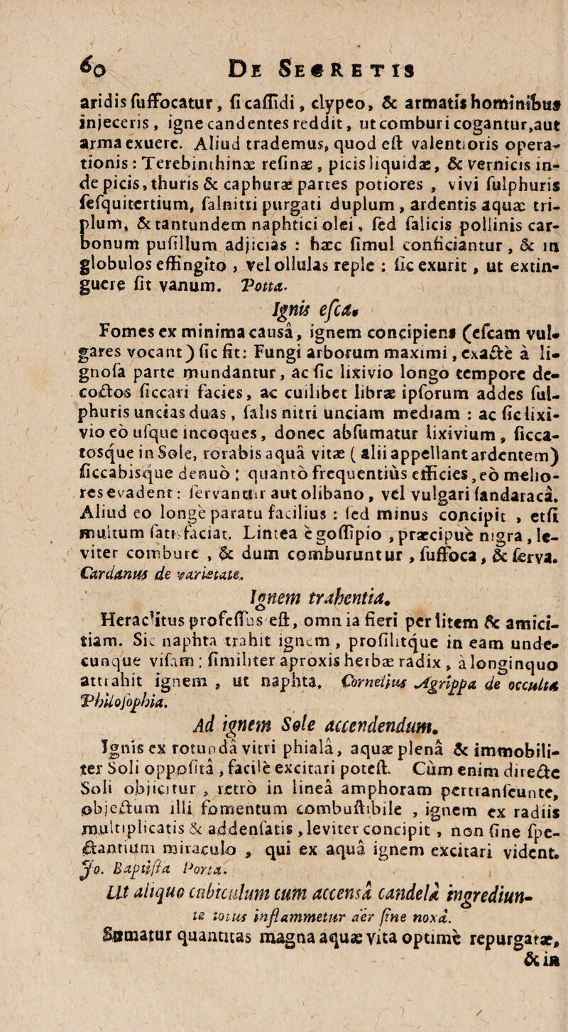 aridis fuffocatur, ficaffidi, clypeo, & armatishominibus injeceris, igne candentes reddit, ut comburi cogantur,aut arma exuere. Aliud trademus, quod eft valentioris opera¬ tionis : Terebinthinae refinae , picis liquidae, & vernicis in¬ de picis, thuris & caphurae partes potiores , vivi fulphuris fefquitertium, falnitri purgati duplum , ardentis aquae tri¬ plum, & tantundem naphtici olei, fed ialicis pollinis car¬ bonum pufillum adjicias : haec fimul conficiantur, & in globulos effingito , vel ollulas reple : ile exurit, ut extin- guere fit vanum. Votta. Ignis efcdt Fomes ex minima causa, ignem concipiem (efcam vul¬ gares vocant) fic fit: Fungi arborum maximi, exa&e a li- gnofa parte mundantur, ac fic lixivio longo tempore de» corftos ficcari facies, ac cuilibet librae ipforum addes ful¬ phuris uncias duas, lalis nitri unciam mediam : ac fic lixi¬ vio eo ufque incoques, donec abfumatur lixivium , ficca- tosque in Sole, rorabis aqua vitae ( alii appellant ardentem) ficcabisque denuo : quanto frequentius efficies,eo melio¬ res evadent: fervantur autolibano, vel vulgari fandaraca. Aliud eo longe paratu facilius : fed minus concipit , etfi multum fattsfaciat. Lintea c goffipio , praecipue nigra, le¬ viter combure , & dum comburuntur , fufFoca, &£erva. Cardanus de varietate. Ignem trahentia. Heraclitus profeflus eft, omn ia fieri perlitem & amici¬ tiam. Sic naphta trahit ignem , profilitque ineam unde¬ cunque vifiun : finiiliter aproxis herbae radix , a longinquo attrahit ignem , ut naphta. Cornelius Agrippa de occulta Vhilofophia. Ad ignem Sei e accendendum. Ignis ex rotunda vitri phiala, aquaeplena & immobili¬ ter Soli oppofita , facile excitari poteft. Cum enim dire&c Soli objicitur , retro in linea amphoram pertranfeunte, objejftum illi fomentum combuftibile , ignem ex radiis multiplicatis & addenfatis, leviter concipit, non fine fpe- £tanrium miraculo , qui ex aqua ignem excitari vident. jfo. Baptifia Pona. Ut aliquo cubiculum cum accensa candela tngrediun- te ioius inflammetur aer fine noxa. Somatur quantitas magna aquas vita optime repurgatae, &i*