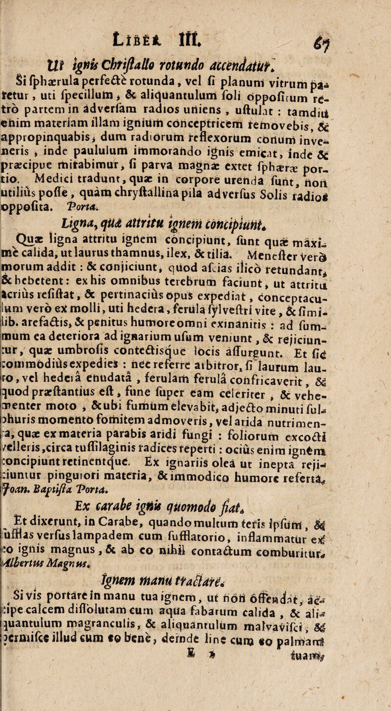 Lififil Itt Ut Ignis Chrifialto rotundo accendatur. Si fphaerula pcrfe&b rotunda, vel fi planum vitrum pa¬ tetur , uti fpeeillutn > & aliquantulum ioli oppoficum re¬ tro partem in adverfam radios uniens , uftulat : tarndni ehim materiam illam ignium conceptricem removebis, 8c appropinquabis * dum radiorum reflexorum conum inve¬ neris * inde paululum immorando ignis emicat, inde 8c praecipue mirabimur, fi parva magnae extet fpbtera: por¬ tio. Medici tradunt, quae in corpore urenda funt, noit utilius poffe, quam chryftallina pila adverfus Solis radioi oppofita. Porta. Ligna? qUdt attritu ignem concipiunt* Quae ligna attritu igrtem concipiunt, funt quse maxi¬ me calida, ut laurus thamnus, ilex, & tilia. Mendfter yer& morum addit: & conjiciunt, quod afcias ilico retundant* & hebetent: ex his omnibus terebrum faciunt * ut attritu icrius refiftat, Sc pertinacids opus expediat, conceptacu¬ lum vero ex molli, uti hedera, ferula fylveftti vite, & fimi- lib. arefadis, & penitus humoreomni exinanitis : ad fum- mum ea deteriora ad igaarium ufum veniunt, & rejiciun¬ tur, quae umbrofis conte&jsque locis affurgunt. Et fic commbdids expedies : htt referre arbitror, fi laurum lau¬ ro, vel hedcia enudata , ferulam ferula confricaverit, 84 quod praeftantius eft, fune fuper eam celeriter , & vehe¬ menter moto , &ubi fumum elevabit, adje&o minuti fuhs ohuris momento fomitem admoveris, vel arida nutrimen- a, quae ex materia parabis aridi fungi : foliorum excoli /elleris ,circa tuffilaginis radices reperti: ociuts enim igntm concipiunt retinentefuc. E* ignariis olea ut inepta reji¬ ciuntur pinguiori materia, & immodico humore referta* foan. Bagtifta, Porta. Ex carabe ignis quomodo fiat* Et dixerunt, in Carabe, quando multum tefis ipfum , M uifiasverfuslattipadem cum fufflatorio, inflammature^ 'O ignis magnus, & ab eo nihii conta&um comburitur* AlbtriW Magnus. Ignem manu tratiare* Si Vis portare in manu tua ignem, ut nbrt afferant, ac- :ipe calcem diflolutam cum aqua fabarum calida , & ali-* quantulum magranculis, & aliquantulum malvaVifd, 84 JCrmifcc illud cum tobene, deinde line cum «o palmarr? ® * $uan%
