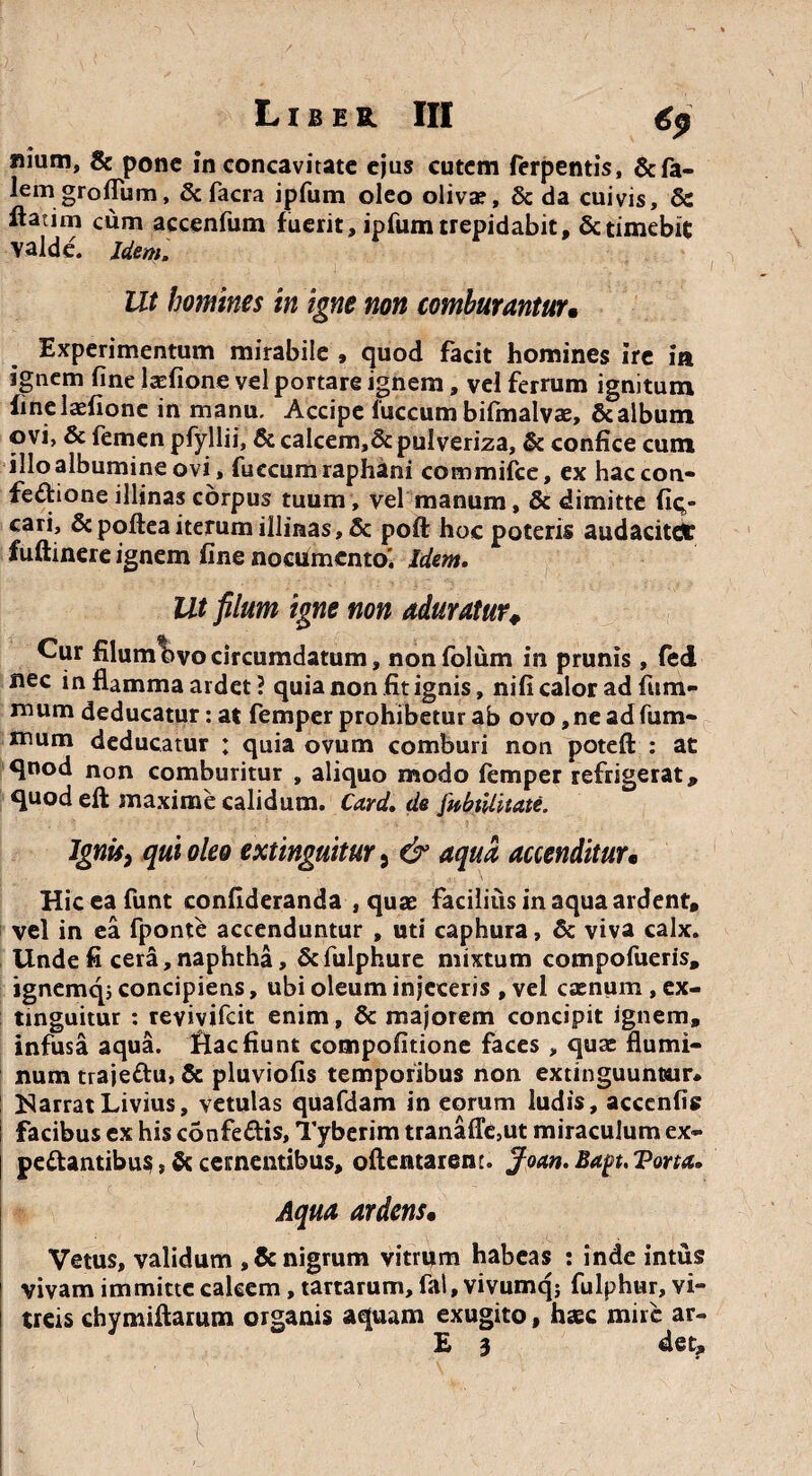 Liber III €p nium, & pone in concavitate ejus cutem ferpentis, &fa- lemgroflum, & facra ipfum oleo oliva?, & da cuivis, 8c ltatim cum accenfum fuerit, ipfum trepidabit, & timebit valde. Idem, Ut homines in igne non comburantur• Experimentum mirabile , quod facit homines ire ia ignem fine larfione vel portare ignem, vel ferrum ignitum fineladione in manu. Accipe fuccum bifmalvae, & album ovi, & iemen pfyllii, &calcem,&pulveriza, & confice cum illo albumine ovi, fuccum raphani commifce, ex hac con¬ fectione illinas corpus tuum, vel manum, & dimitte fit;- cari, &poftea iterum illinas, & poft hoc poteris audacitdr fuftinere ignem fine nocUmcnto! Idem. Ut filum igne non aduratur. Cur filum ovo circumdatum, nonfolum in prunis , fed nec in flamma ardet ? quia non fit ignis, nifi calor ad fum- mum deducatur: at femper prohibetur ab ovo,ne adfum- mum deducatur ; quia ovum comburi non potefl: : at quod non comburitur , aliquo modo femper refrigerat, quod eft maxime calidum. Card. de fabtiliiate. Ignis, qui oleo extinguitur 5 & aqua accenditur• Hiceafunt confideranda , quae facilius in aqua ardent, vel in ea fponte accenduntur , uti caphura, & viva calx. Unde fi cera, naphtha, Scfulphure mixtum compofueris, ignemq5 concipiens, ubi oleum injeceris , vel caenum, ex¬ tinguitur : reyiyifcit enim, & majorem concipit ignem, infusa aqua, flacfiunt compofitione faces , quae flumi¬ num trajeCtu, & pluviofis temporibus non extinguuntair* Narrat Livius, vetulas quafdam in eorum ludis, acccnfi? facibus ex his confe&is, Tyberim tranalTe,ut miraculum ex- pedantibus, & cernentibus, oflentarent. Joan. Bapt. Tona. Aqua ardens• Vetus, validum , & nigrum vitrum habeas : inde intus vivam immitte calcem, tartarum, fal, vivumq; fulphur, vi¬ treis chymiflarum organis aquam exugito, haec mire ar- E 3 det.