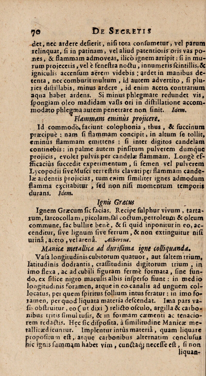 det, nec ardere defierit, nifi tota confumetur, vel parum relinquat, fi in patinam, vel aliud paternioris oris vas po¬ nes , & flammam admoveas, ilico ignem arripit: fi in mu¬ rum projeceris * vel e feneftra nottu, innumeris fcintillis.Sc igniculis accenfum aerem videbis ; ardet in manibus de¬ tenta, nec comburit multum , id autem advertito , fi plu¬ ries difti!labis, minus ardere , id enim aceta contrarium aqua habet ardens. Si minus phlegmate redundet vis, fpongiam pleo madidam vafis ori in diftillatione accom¬ modato phlegma autem penetrare non finit. Idem. * Flammam eminus projicere. Id commode*faciunt colophonia , thus , & fuccinum praecipue : nam fi flammam concipit, in altum fe tollit, eminus flammam emittens : fi inter digitos candelam continebis: in palme autem pinfitum pulverem dumque projicis, evolet pulvis per candelae flammam. Longe ef- fficacius fuccedit experimentum , fi femen vel pulverem Lycopodii fiveMufci terreftris clavati per flammam cande¬ las ardentis projicias, tumetaim fimilrtcr ignes admodum flamma excitabitur , fed non nifi momentum temporis durans. Idem. Ignis Gr&cus Ignem Grsecum fic facias. Recipe fulphur vivum , tarta- rum, farcocollam, picolam,fal cofium,petroleufn & oleum commune, fac bullire bene, &fi quid inponiturin eo,ac¬ cenditur, fiye lignum five ferrum , & non extinguitur nifi urina,aceto ,velarena. ydlbertus. Manica metallica ad duri/Fima igne colliquanda. Vafa longitudiniscubitotum quatuor, aut faltem trium, latitudinis dodrantis, craflitudinis digitorum trium , in imo flexa, ac ad cubili figuram ferme formata, fine fun¬ do, ex filice nigro maculis albis infperfo fiunt: in medio longitudinis foramen, atque in eocanalis ad unguem col¬ locatus, pei quem fpiritus follium intus feratur: in imo fo¬ ramen, per quod liquata materia defeendat. Ima pars va- fis obflruitur, eo f ut dixi ) reliflo ofculo, argilla & caibo- nibus t fit is fimul tufis, & in formam casmenti ac tenacio¬ rem rtda&is. Hec fic difpofita, a fimilitudine Manicae me- tallicasd icuntur. Implentur intus materia, quam liquare propofiruri efl:,.atque carbonibus alternatim conclufus fiic ignis funim^m habet vim , cun£aqj neccfle cft, fi non litpian-