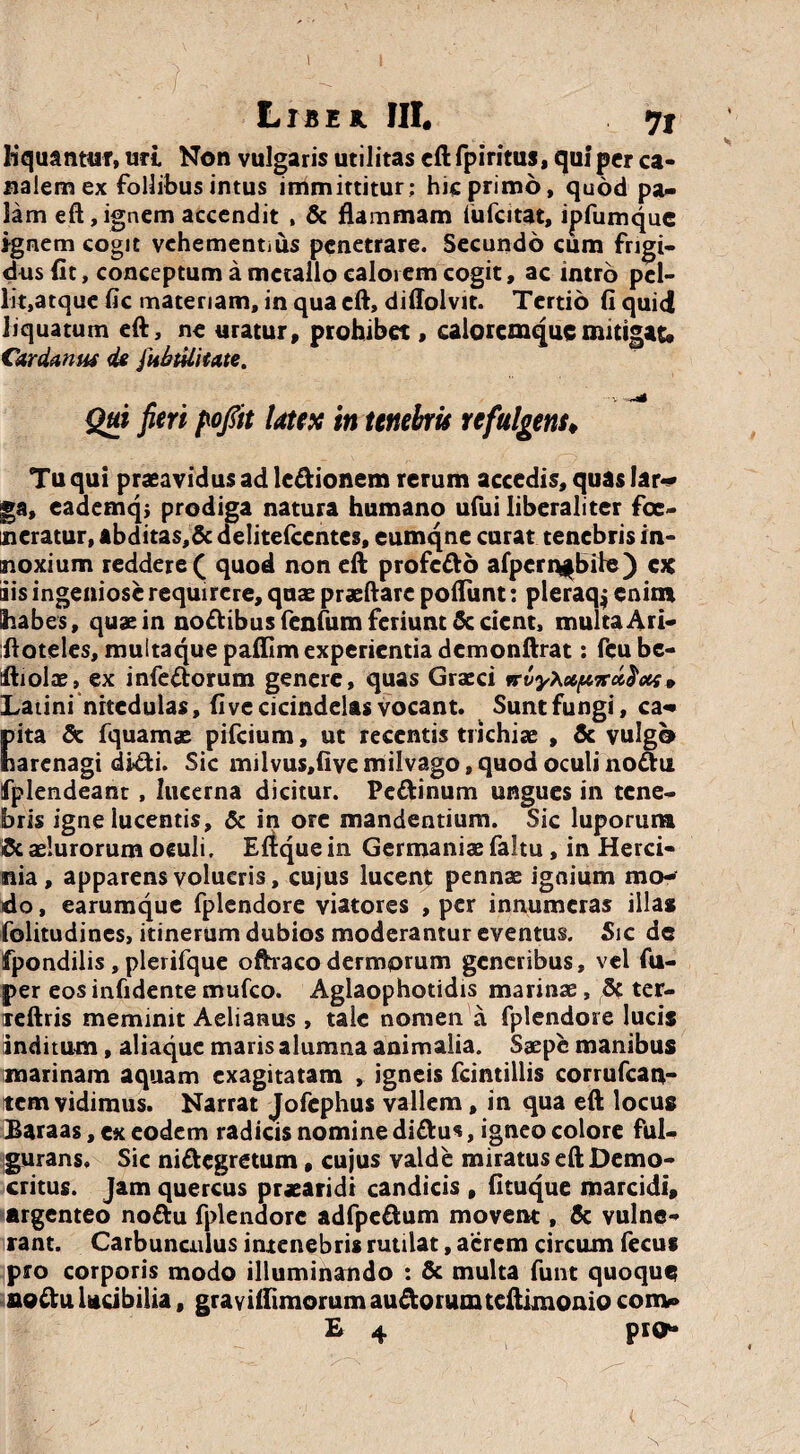 Liber HI. 71 liquantur, uri Non vulgaris utilitas eft fpiritus, qui per ca¬ nalem ex follibus intus immittitur: hic primo, quod pa¬ lam eft, ignem accendit , & flammam (ufcitat, ipfumquc ignem cogit vehementius penetrare. Secundo cum frigi¬ dus (it, conceptum a metallo caloi em cogit, ac intro pcl- lit,atque fic materiam, in qua eft, diflolvit. Tertio fi quid liquatum eft, ne uratur, prohibet, caloremque mitigat* Carda nue de fubtilitate. - V Qui peri pofiit latex in tenebris refulgens♦ Tu qui praeavidus ad ledionem rerum accedis, quas lar¬ ga, eademqj prodiga natura humano ufui Iiberaliter foe¬ deratur, abdita$,& delitefcentes, eumqne curat tenebris in¬ noxium reddere ( quod non eft profedo alpcrn*bile) ex ais ingeniose requirere, quae praeftare pofliint: pleraq; enim habes, quae in nodibus fenfum feriunt Sedent, multa A ri- ftoteles, muttaque paflim experientia demonftrat: fcube- ftiolae, ex infedorum genere, quas Graeci » Latini nitedulas, fi ve cicindelas vocant. Sunt fungi, ca¬ pita & fquamas pifeium, ut recentis trichiae , & vulgo harenagi didi. Sic milvus,fivemilvago, quod oculi nodu fplendeant, lucerna dicitur. Pcdinum ungues in tene¬ bris igne lucentis, & in ore mandentium. Sic luporum & sciurorum oeuli. Effcque in Germaniae faltu, in Herci- nia, apparens volucris, cujus lucent pennae ignium mo¬ do , earumque fplendore viatores , per innumeras illas folitudines, itinerum dubios moderantur eventus. Sic de fpondilis , plerifque oftraco dermorum generibus, vel fu- per eos infidente mufeo. Aglaophotidis marinae, 5t ter- reftris meminit Aelianus, tale nomen a fplendore lucis inditum, aliaque maris alumna animalia. Saepe manibus marinam aquam exagitatam , igneis fcintillis corrufcan- tem vidimus. Narrat Jofephus vallem, in qua eft locus Baraas, ex eodem radicis nomine didus, igneo colore ful¬ gurans. Sic nidegretum, cujus valde miratus eft Demo¬ critus. Jam quercus prxaridi candicis , fituque marcidi, argenteo nodu fplendore adfpedum movent, & vulne¬ rant. Carbunculus intenebris rutilat, aerem circum fecut pro corporis modo illuminando : & multa funt quoque nodu Utibilia, grayifiimorum audorumteftimonio conv» E 4 piO*