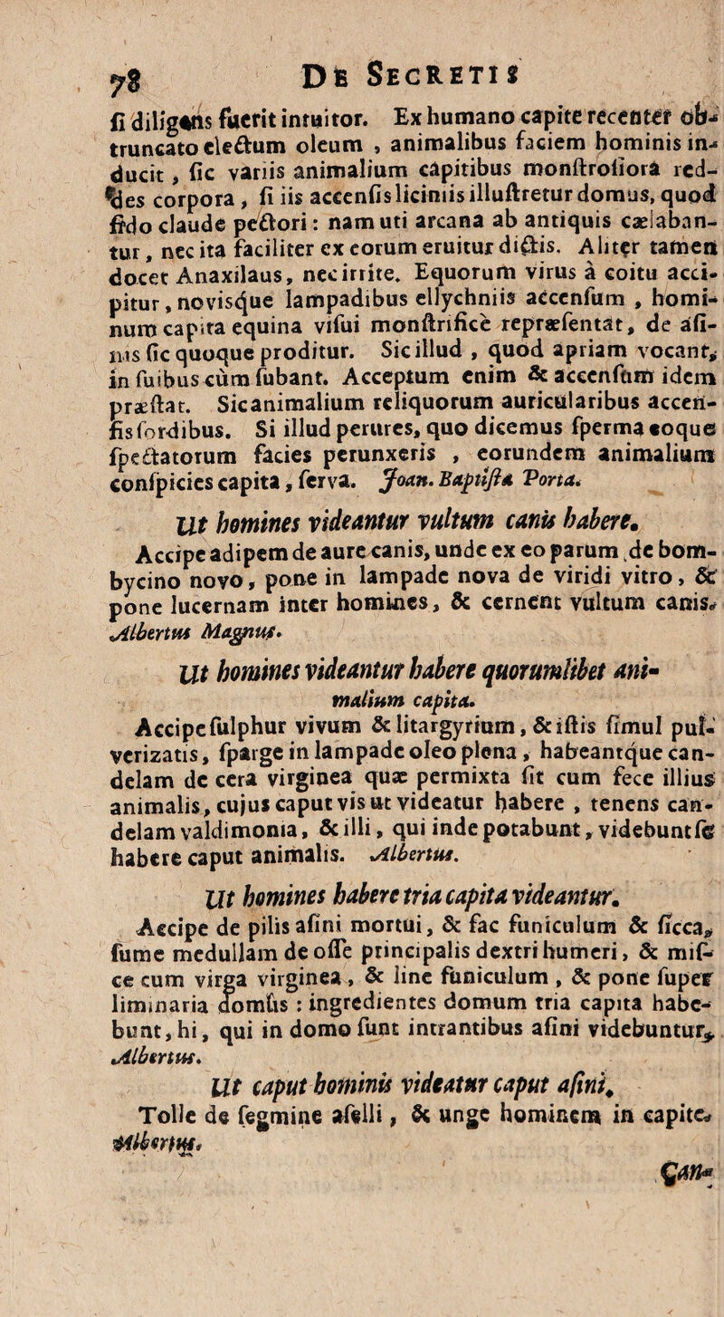7* DIb Secretis fi diligatis fuerit intuitor. Ex humano capite recenter ob¬ truncato cle&um oleum , animalibus faciem hominis in- ducit, fic variis animalium capitibus monftrofiora red¬ des corpora, fi iis accenfis liciniis illuftretur domus, quod ffdo claude pcwori: nam uti arcana ab antiquis caelaban¬ tur , nec ita faciliter ex eorum eruitur di£tis. Aliter tamen docet Anaxilaus, nec irrite. Equorum virus a coitu acci, pitur, novisque lampadibus ellychniis acccnfum , homi¬ num capita equina vifui monftrifice repraefentat, de ad¬ ii,s fic quoque proditur. Sic illud , quod apriam vocant* in fuibus cura fubant. Acceptum enim & aceenfam idem praeftat. Sicanimalium reliquorum auricularibus acceri- fisfordibus. Si illud perures, quo dicemus fperma coque fpe&atorum facies perunxeris , eorundem animalium confpicies capita, ferva. jfoan. Bapnfia Porta* Ut homines videantur vultum canis haberem Accipe adipem de aure canis, unde ex eo parum de bom¬ bycino novo, pone in lampade nova de viridi vitro, 6c pone lucernam inter homines, & cernent vultum canis* 'Albertus Magnus. Ut homines videantur habere quorumlibet ari> mallum capita. Accipefulphur vivum & litargyrium, &iftis fimul pul- verizatis, fparge in lampade oleo plena , habeantque can¬ delam de cera virginea quae permixta fit cum fece illius animalis, cujus caput vis ut videatur habere , tenens can¬ delam valdimoma, & illi» qui inde potabunt,videbunt fe habere caput animalis. Albertus. Ut homines habere tria capita videantur. Accipe de pilisafini mortui, & fac funiculum & ficca* fume medullam de ofle principalis dextri humeri, & mifi* ce cum virga virginea , & line funiculum , & pone fuper liminaria domCis: ingredientes domum tria capita habe¬ bunt, hi, qui in domofunt intrantibus afini videbuntur* Albertus. Ut caput hominis videam caput afini. Tolle de Tegmine afelli, & unge hominem in capite* AliotHi' tyn*