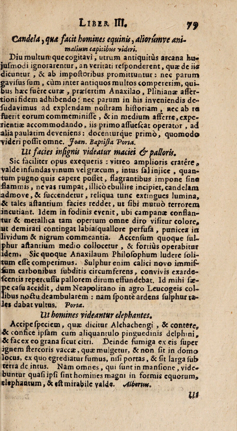 Liber, 11!« pf Candela, qua facit homines equinis, aliorumve anu mallum capitibus videri. Diu multum que cogitavi^ utrum antiquitus arcana h«- jufmodi ignorarentur, an veritati rcfponderent, quae de ii® dicuntur , & ab impoftoribus promittuntur: nec parum gavifus fum, cum inter antiquos multos compererim, qui¬ bus hac fuere curae, praeiertim Anaxilao, Plinianae affer- tioni fidem adhibendo: nec parum in his inveniendis de- fudavimus ad explendam noftram hiftoriam , nec ab re fuerit eorumcommeminifTe , &in medium afferre,expe¬ rientiae accommodando, iis primoafTucfcat operator , ad aliapaulatimdeveniens: docenturque primo, quomodo videri poflit omne, jfoan. Baptifla Tona. Ut facies infignis videatur maciei & palloris. Sic faciliter opus exequeris : vitreo amplioris cratere 9 valde infundas vinum veigraecum, intus falinjiee , quan¬ tum pugno quis capere pollet, flagrantibus impone fine flammis, ne vas rumpat, illico ebullire incipiet, candelam iadmove,& fuccendetur, reliqua tunc extmgucs lumina, Ac tales aftantium facies reddet, ut fibi mutuo terrorem incutiant. Idem in fodinis evenit, ubi campanae conflan¬ tur & metallica tam opertum omne diro vifitur colore*, ut demirati contingat labiafquallorc perfufa , panicea int lividum 5c nigrum commeantia. Accenfum quoque fui- iphur aftantium medio collocetur , & fortius operabitur idem* Sic quoque Anaxilaum Philofophum ludere foli- tum effc comperimus. Sulphur enim calici novo immif» ium carbonibus fubditis circumferens, convivis exarde- Ifcentis repercuflu pallorem dirum effundebat. Id mihi fae- pe cafu accidit, dum Neapolitano in agro Leucogeis col¬ libus np&u deambularem ; nam fponte ardens fulphur ta¬ les dabat vultus. Torta. Ut homines videantur elephantes. Accipefpeciem, quae dicitur Alchachengi , 3c contere, & confice ipfam cum aliquantulo pinguedinis delphini. Ac facex eo grana ficut citri. Deinde fumiga excis fuper ignem ftercoris vaccse, qusemulgetur, &non fit in domo locus, ex quo egrediatur fumus, nifi portas, & fit larga fut> terra de intus. Nam omnes, qui funt in manfione, vide» buntur quafi ipfi fint homines magni in formis equorum# elephantum, 5c «ft mirabile yalde. Aw. W