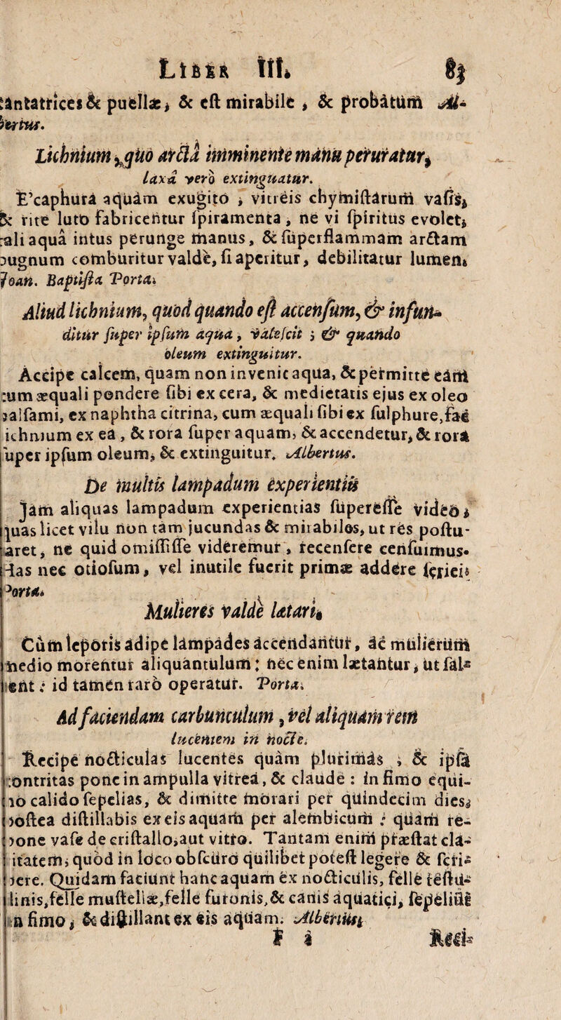L<ifi£K \\U §| cantatrices & puellae * & eft mirabile * & probatum M- VeriM. Licbnium ^qito arda imminente mdm peruratur% laxa vero extinguatur. E’caphura aquam exugito * vitreis chymiftdrurii vafis* 5c rite luto fabricentur fpiramenta , ne vi fpiritus evoletj :aliaqua intus perunge manus, &fupcrflammam ar£tam pugnum comburitur valde, ii aperitur, debilitatur lumen» fontt. Baptifict Tortcti Aliud licbnktn, quod quando eft actehfiim, & inftiti* dltur fu fer Ipfum aqua., Vate feti j & quando oleum extinguitur. Accipe calcem, quam non invenic aqua, & permitte eant :um aequali pondere fibi ex cera, & medietatis ejus ex oleo jaifami, ex naphtha citrina, cum aequali fibi ex fulphure,fae ichiuumex ea, &rora fuper aquam, Reaccendetur,&rorat uper ipfum oleum, & extinguitur, oilhertus. De multis lampadum experientiis jam aliquas lampadum experientias fuperefle video * pias licet vilu non tam jucundas & mii abilos, ut res poftu- aret, ne quid omifiUTe videremur , recenfere cenfuimus- ias nec otiofum, vd inutile fuerit primas addere faieU ^ortAt Mulieres Valde Utari$ Cum teporis adipe ldmpades accendantur, dc mulierum nedio morentur aliquantulum: nec enim lactantur t ut fate ) ent; id tamen taro operatur. Torta. Ad faciendam carbunculum, vel aliquamrem lucentem in nocle. Hecipe no&iculas lucentes quam plurimas ; Se ipfk Ontritas pone in ampulla vitrea, & claude : infimo equi- 10 calido fepelias, & dimitte morari per quindecim dies^ loftea diftillabis exeisaquarh per alembicurti • quam re- )one vafe de eriftallo,aut vitro. Tantam enim pr&ftat du¬ itatem* quod in IdcoobfcUro quilibet poteft legere & feri^ sere. Quidam faciunt hanc aquam ex nodiculis, felle teftti- linis,felle mufieliae,felle futoni$,& canis aquatici, fepelifli n fimo i & diftillant ex eis aqUam. Mentiti