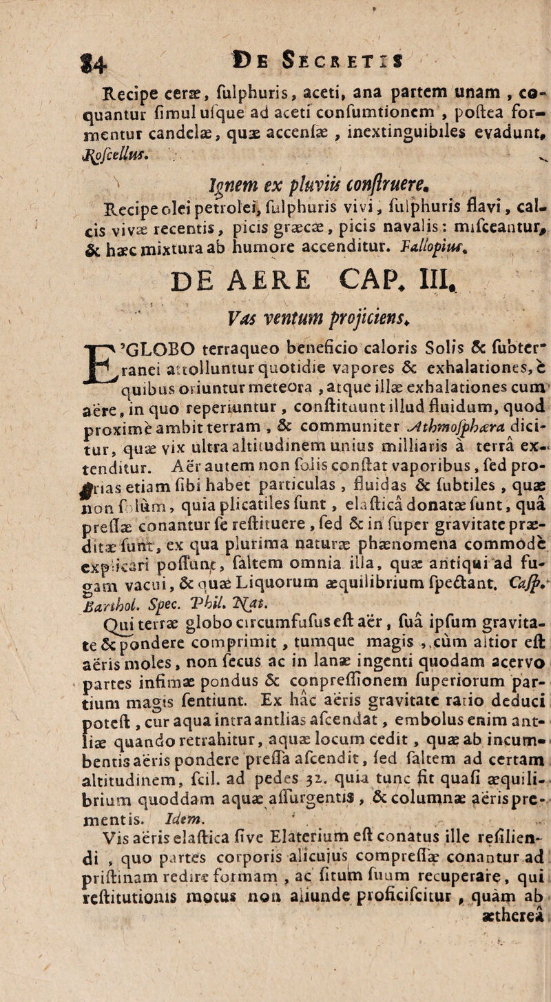 Recipe cerae, fulphuris, aceti, ana partem unam , co¬ quantur fimulufque ad aceti confumtioncm , poftea for¬ mentur candelae, quae accenfae , inextinguibiles evadunt, Jgjfcellus. ^ Ignem ex pluviis conftruere. Recipe olei petrolei, fulphuris vivi, fulphuris flavi, cal¬ cis vivte recentis, picis graecas, picis navalis: mifceantur, & haec mixtura ab humore accenditur. Fa,llopiuf% DE AERE CAP. III, 5*? f t Vas ventum projiciens; E’GLOBO terraqueo beneficio caloris Solis & fubter' ranei attolluntur quotidie vapores & exhalationes, c quibus oriuntur meteora , atque illae exhalationes cum aere, in quo reperiuntur , conftituunt illud fluidum, quod proxime ambit terram , & communiter ^tthmofphcera. dici¬ tur, qu^ vix ultra altitudinem unius milliaris a terra ex¬ tenditur. Aer autem non falis conflat vaporibus, fed pro- £rias etiam fibi habet particulas , fluidas & fubtiles , quae non f dum, quia plicatiles funt, eiaflicadonataefunt, qua preflx conantur fe reftituere , led & in fuper gravitate prae¬ dita; funt, ex qua plurima naturae phaenomena commode explicari poffunt, faltem omnia illa, quae antiqui ad fu¬ eram vacui, & quae Liquorum aequilibrium fpe&ant. Cajfrs %arthoL Spec. Thil. Qui terrae globo circumfufusefl: aer, fua ipfum gravita¬ te &pondere comprimit, tumque magis ,,cum aitior efl: aeris moles, nonfecus ac in lanae ingenti quodam acervo partes infimae pondus & conpreflionem fuperiorum par¬ tium magts fentiunt. Ex hac aeris gravitate ratio deduci poteft , cur aqua intra antlias afeendat, embolus enim ant¬ liae quando retrahitur, aquae locum cedit, quae ab incurri» bentisaeris pondere prefla afeendit, fed faltem ad certam altitudinem, fcil. ad pedes 31. quia tunc fit quafi aequili¬ brium quoddam aquae adurgentis , & columnae aerispre- mentis. Idtm. 1 . Vis aeris elaftica five Elaterium efl conatus ille refilien- di , quo partes corporis alicuius comprefiae conantur ad priftinam redir« formam , ac fitum fuum recuperare, qui reftitutioms motus non aliunde proficifcitur , quam ab aethere*