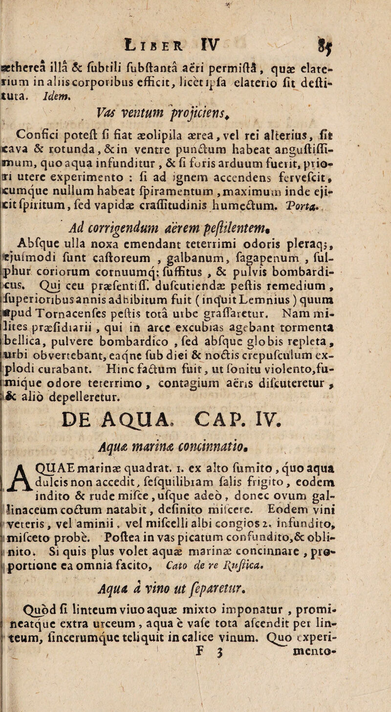 atherea illa & fubtili fubftanta acri permiftS , quas elate- rium in aliis corporibus efficit, licet ipfa elaterio fit defti- tuta. Idem. '*» -#.l » ventum projiciens. Confici potefl fi fiat aeolipila cerea, vel rei alterius, fit cava & rotunda,&in ventre pundum habeat anguftifli- inruim, quo aqua infunditur , & fi furis arduum fuerit, prio» m utere experimento : fi ad ignem accendens fervefcit, cumque nullum habeat fpiramentum , maximum inde eji- Jcitfpiritum, fed vapidae craffitudinis humcdum. Torta. Ad corrigendum aerem pejiilentem» Abfque ulla noxa emendant teterrimi odoris pleraqj, «jufmodi funt caftoreum , galbanum, fagapenurh , ful- iphur coriorum cornuumq: fuffitus , & pulvis bombardi- [cus. Qui ceu prasfentiffi dufcutiendae peftis remedium, ifuperioribusannisadhibitum fuit (inquitLemnius) quum :@pud Tornacenfes peftis tota urbe graftarctur. Narami- ilites praefidiarii , qui in arce excubias agebant tormenta i bellica, pulvere bombardico , fed abfque globis repleta, i urbi obvertebant, eaqne fub diei & nodis crepufculum ex- I plodi curabant. Hinc factum fuit, utfonitu violento,fu- iinique odore teterrimo , contagium aens difcuteretur , : & alio depelleretur. DE AQUA. CAP. IV. Aqua, marina concinnatio» AQUAE marinae quadrat. i. ex alto fumito, quo aqua dulcis non accedit, fcfquilibiam falis frigito, eodem indito & rude mifce,ufque adeo, donec ovum gal- linaceum codum natabit, definito milccre. Eodem vini • veteris, vel aminii. vel mifcelli albi congios i. infundito, i mifceto probe. Poftea in vas picatum confundito,& obii- i nito» Si quis plus volet aquae marinae concinnare , pro* i portione ea omnia facito, Cato de re I{nJUca. Aqua a vino ut feparetur. Quod fi linteum viuo aquae mixto imponatur , promi- | neatque extra urceum , aqua e vafe tota afeendit per lin- | teum, fincerumque teliquit in calice vinum. Quo experi- , E 3 mento-