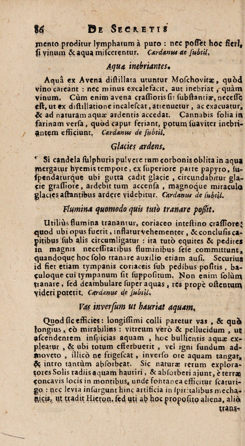 jncnto proditur lymphatum a puro : nec poflet hoc fieri, fi vinum & aqua inferentur. Cardanus de fnbtii< Aqua inebriantes. Aqua ex Avena diflillata utuntur Mofchovitae» qubd vino caveant : nec minus excalefacit, aut inebriat rquam vinum. Cum enim avena craffiorisfit fubftantiap, nccefib eft,ut ex diftillationc incalefcat, attenuetur, ac exacuatur, & ad naturam aquae ardentis accedat. Cannabis folia it| farinam verfa, quod caput feriant, potum fuaviter inebri¬ antem efficiunt. Car demus de [ubtil. Glacies ardens* * Si candela fiilphuris pulvere tum corbonis oblita in aqua mergatur hyemis tempore, e* fuperiore parte papyro, fu- ipendaturque ubi gutta cadit glacie , circundab/tur gla¬ cie graffiore, aidcbit tum accenfa , magnoque miracula glacies altantibus ardere videbitur. Cwdeiyut de fubtll. Flumina quomodo quis tuto tranare po/it. Utilius flumina tranantur, coriaceo inteftino craffiore* quod ubi opus fuerit, inflaturVehementer, & condufis ca¬ pitibus fub alis circumligatur : ita tuto equites & pedites in magnis neceffitatibus fluminibus fele committunt, quandoque hoc folo tranare auxilio etiam auli. Securius id fiet etiam tympanis coriaceis fuh pedibus politis, ba- euloque cui tympanum fit fuppofitum, Non enim folum tianare, fed deambulare fuper aquas, res prope oflentum yic|cri pateti t. Cardanys de JubtU. Vas inverfum ut hauriat aquam♦ Quod fic efficies: longiffimi colli paretur vas , & qu& longius, eo mirabilius: vitreum yero & pellucidum , ut afcehdentem infpicias aquam , hoc bullientis aquas ex¬ pleatur , & ubi totum efferbuerit , vel igni fundum ad¬ moveto , illico ne ftigefcat , inverfo ore aquam tangat, & intro tantum abforbeat. Sic naturas rerum explora¬ tores Solis radiis aquam hauriri, & abforberi a|unt, e terrae concavis locis in montibus, unde fontanea efficitur fcaturi- go : uec levia infurgunt hinc artificia in Ipiritalibus mecha- 114% W tradtt Hietem. fed qti ab hoc propofito aliena, alia