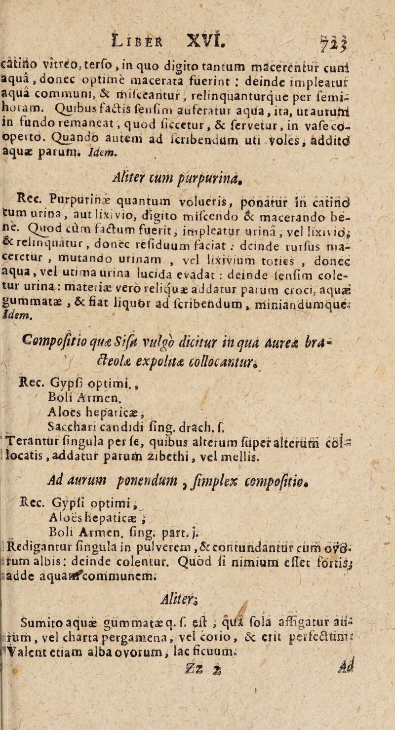 c^Uilo vitreo, terfo , in quo digito tantum macerentur cuni aqua,donec optime macerata fuerint ; deinde impleatur aqua communi, & rhikeantur, relinquanturque per lenii» horam. Quibus ladfis fenfim auferatur aqua, ita, utautufri in fundo remaneat, q uod iiccetur,& fervetur, in vafe co¬ operto. Quando autem ad Jcribendum uti voles, addito aquae parum. Idem. A/iter cum purpurind, Rec. Purpurihce quantum volueris, ponatur iri catind tum urina, aut lixivio, digito mifcendo & macerando be- ne. Quod cum faffium fuerit, impleatur urina, vel lixn id* ©c relinquatur, donec refiduum faciat : deinde rutfus nia- ceretur , mutando urinam , vel lixivium toties , donec aqua, vel utima urina lucida evadat: deinde lenlim cole¬ tur urina : materiae vero reliquae addatur parum croci, aquas gummatae, & fiat liqudr ad feribendum, miniandumqucM idem. CmpofitioqmSifit vulgo dicitur in qua Aurea hra- fteoU expolita collocantur• Ree. Gypfi optimi., Boli Armen, Aloes hepaticae, Sacchari candidi fing. drach. f. Terantur fingula perle, quibus alterum fupcralteriim cdt locatis .addatur parum zibethi, vel mellis. Ad aumm ponendum 3 Jimplex compofitw* Rcc. Gypli optimi, Aioes hepaticae ; Boli Armcn. fing„ part./. Redigantur lingula in pulverem ,& contundantur ciim oid- tum albis: deinde colentur. Quod fi nimium ellet fortia adde aquaafcommuncm. AliteTo Sumito aquae gummataeq. f. £il , qui fola affigatur aii« iiun , vel charta pergamena, vel corio, & erit pei’fe£Umk ! Valent etiam alba ovorum, lac ficuum, i Bz Z AA !