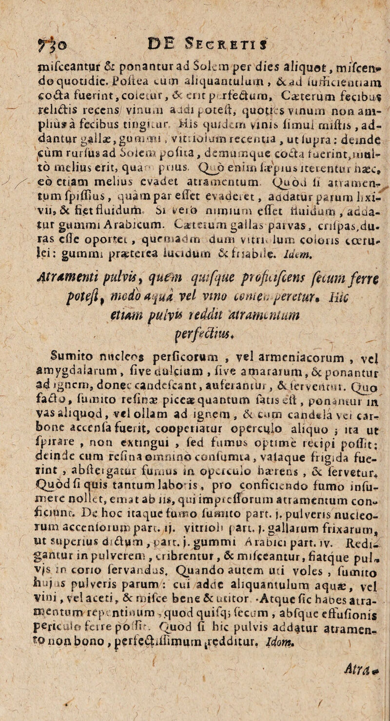 mifceantur & ponantur ad Solem per dies aliquot, mifcen* do quotidie. Poitea tum aliquantulum, &dd iudicieiitiam coda fuerint, coietur, <Sc erit p- rfedum. Ceterum fecibus relidis recens/vinum aidi potefi, quopts vinum non am- piiusra fecibus tingitur His quidem vinis fimui rniftis ,ad- dantur gallae, gorn<Bi, vitnoiumrecentia , utlupra: deinde cum ruriusad Solem pofua, demumque coda fuerint,simi- to melius erit, qua- pnus. Q_p enim Impius iterentur nsec» eo etiam melius evadet atramentum Quod li atramen¬ tum fpiffius, quampar effet evaderet, aadatur parum lixi¬ vii, & liet fluidum St veib nimium effet iiuidum , adda¬ tur guinrni Arabicum. Caete&uni gallas parvas, crifpas,du¬ ras cfle oporteL, quensadrn dum vitrn lum coloris coeru¬ lei: gumini praeterea lucidum & friabile, idem. Atramenti pulvis, quem quifque profaifietis ficum ferre potefi) medo aqua vel vmo comeu pentur* Hic etiam pulvis reddit atramentum per fi cinis* Sumito nucleos perficorum , vel armeniacorum , vel amygdalarum, live oulciam , five amararum,6c ponantur ad ignem, donec eandefeant, auferamm , & iervetltm. Qua fado, fumito refinae piccarquantum fatis ett, ponamur in. vas aliquod, vel ollam ad ignem, & cum candela vci car¬ bone accenfa fuerit, cooperiatur operculo aliquo j ita ut fpirare , non exungui , fed fumus optime recipi polTit: deinde cum refinaomninoconturma, valaque frigida fue- iint , abftergatur furnus in operculo bauens , & lervetur* Quod fi quis tantum labo-is, pro conficiendo furno infu- mere nollet, emat ab m, qui impidTorum atramentum con¬ ficiunt. Dc hoc itaque fumo fusmto part. j. pulveris nucleo¬ rum accenioium pare. ij. vitrioh ( art. j. gallarum frixarum, ut superius dsdum ,part. j. gummi Arabici part. iv. Redi¬ gantur in pulverem, cribrentur, & mifceantur, fiatque puU vjs in cono fervandus. Quando autem mi voles , fumito hujus pulveris parum : cui adete aliquantulum aquae, vel vini ,fel aceti, Stmifcc bene & utitor -Atque fic habes atra- mentum repentinum ,quod quifq; (ecam , abfque effufionis periculo ferre p6du. Quod fi hic pulvis addatur atramen¬ to non bono, perfe^iifimurn .redditur. Idorn, Atra*