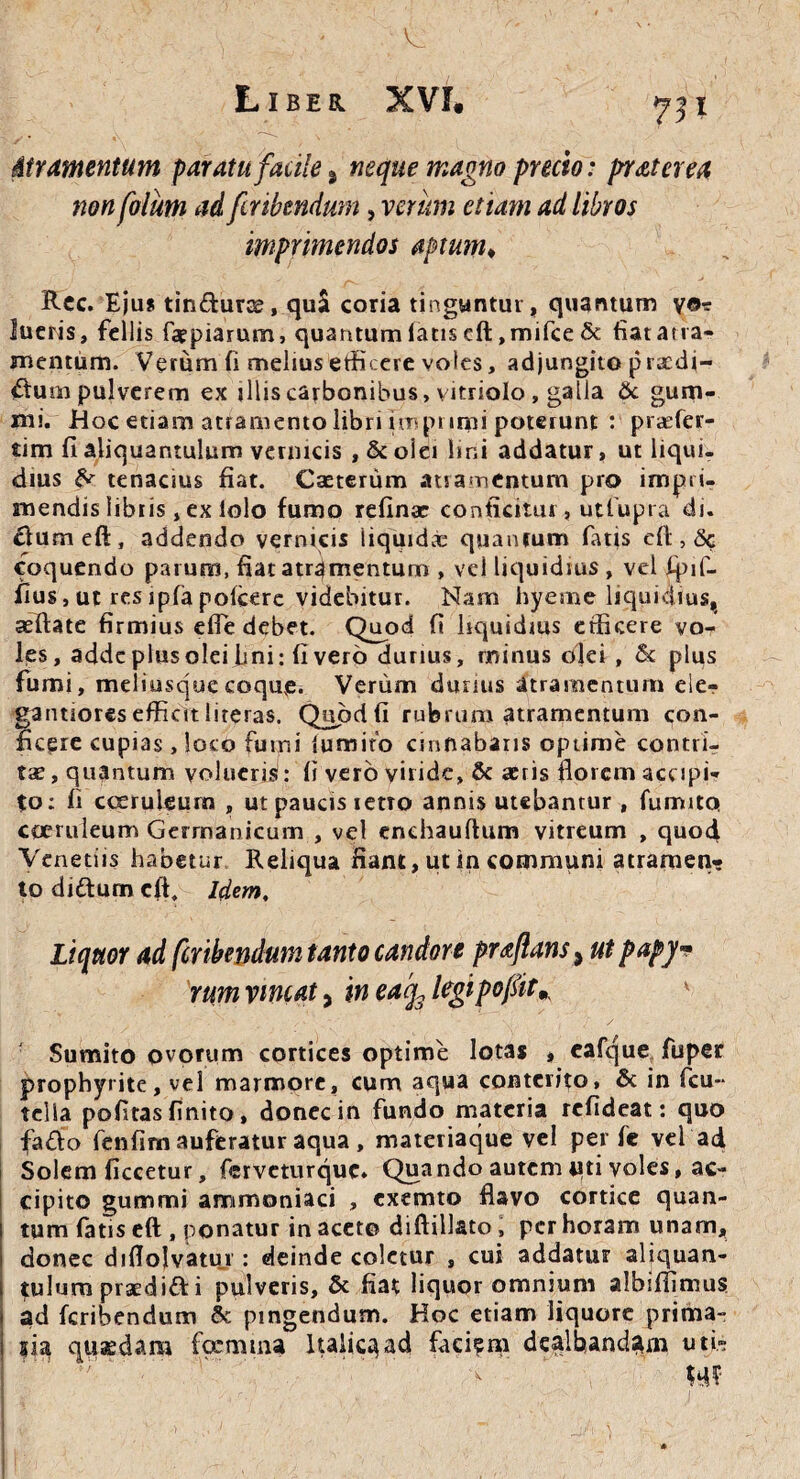 Liber XVf* ^31 Atramentum paratu facile % neque magno precio: praterea non folum ad firibmdum, verum etiam ad libros imprimendos aptum♦ Rec. Ejus tin&urse, qu$ coria tinguntur, quantum v©* lucris, fellis faepiarum, quantum latis cft ,mifce & fiat atra¬ mentum. Verum fi melius efficere voles, adjungito prccdi- <ftu m pulverem ex illis carbonibus, vitriolo , galla & gum- mi. Hoc etiam atramento libri imprimi poterunt : praefer- tim fi aliquantulum vermeis , & oiei lini addatur, ut liqui¬ dius ^ tenacius fiat. Caeterum atramentum pro impri¬ mendis libiis , ex lolo fumo refinae conficitur , utfupra di. dumeft, addendo vernicis iiquid.t quantum fatis efl:, & coquendo parum, fiat atramentum , vel liquidius , vel fpif- fius, ut res ipfa poicere videbitur. Nam hyeme liquidius, seftate firmius effe debet. Quod fi liquidius efficere vo¬ les, adde plus olei lini: fi vero durius, minus olei , 5c plus fumi, meliusquecoquve. Verum durius atramentum ele- gantioresefficitliteras. Quodfi rubrum atramentum con¬ ficere cupias, loco fumi iumito cinnabaris optime contri¬ tae, quantum volueriS: fi vero viride, & aeris florem accipi¬ to; fi coeruleum , ut paucis retto annis utebamur, fumito coeruleum Germanicum , vel enchauftum vitreum , quod Venetiis habetur Reliqua fiant, ut in communi atramen¬ to di&urn efl. Idem, Liquor ad ferthendum tanto candore praflans, ut papy* rumvincat, inea'q3legipofiit* Sumito ovorum cortices optime lotas , eafque fuper prophyrite, vel marmore, cum aqua conterito, & in fcu- telia pofitas finito, donec in fundo materia refideat: quo fa&o fenfim auferatur aqua, materiaque vel per fe vel ad Solem ficcetur, ferveturque. Quando autem tui voles, ac¬ cipito gummi ammoniaci , exemto flavo cortice quan¬ tum fatis eft , ponatur in acet© diftillato, per horam unam, donec diflolvatui : deinde coletur , cui addatur aliquan¬ tulum praedidf i pulveris, & fiat liquor omnium albiffimus ad feribendum & pingendum. Hoc etiam liquore prima- sia quaedam foemtna Italica ad faci?m dealbandam uti» m