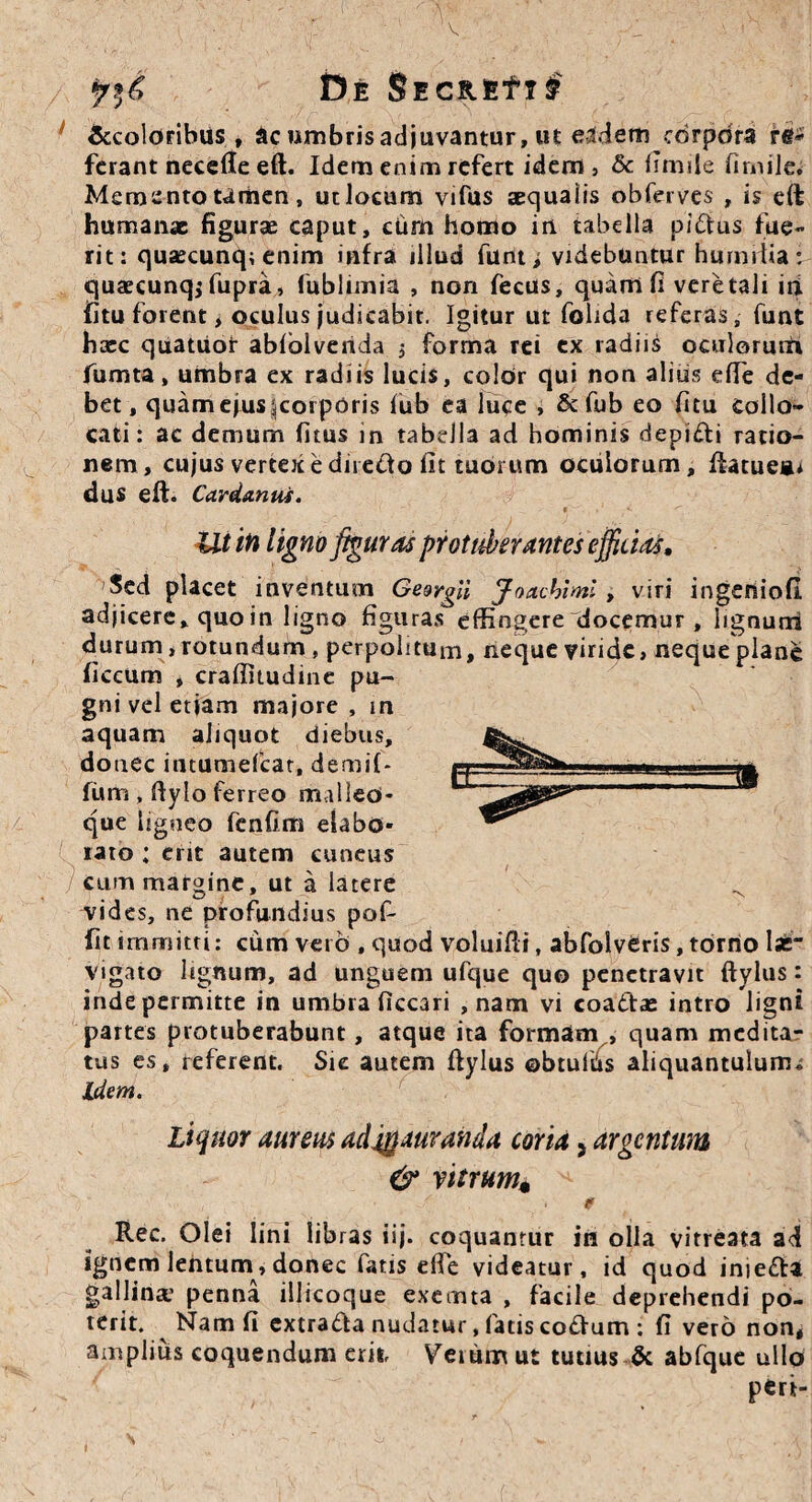 Sccoloribus , &c umbris adjuvantur, ut eidem corpora rtf* ferant necefle eft. Idem enim refert idem, & fimile firnile. Memento tamen, ut locum vifus aequalis obferves , is eft humanae figurae caput, cum homo in tabella pi&us fue¬ rit: quaecunq: enim infra illud funt i videbuntur humilia i quaecunq; fupra, fublimia , non fecus, quam fi veretali iri fitu forent > oculus judicabit. Igitur ut folida referas, funt haec quatuor abfblvenda , forma rei ex radiis oculorum fumta, umbra ex radiis lucis, coldr qui non alius efte de¬ bet, quam ejus ^corporis fub ea luce , &fub eo fitu collo¬ cati: ac demum fitus in tabella ad hominis depi&i ratio¬ nem, cujus vertex e dne£to fit tuorum oculorum, ftatuea* dus eft. Ca.vda.ntis. Ut in ligno figuras protuberantes efficiat. Sed placet inventum GeergU Joacblml, viri ingenioli adjicere, quo in ligno figuras effingere docemur , lignum durum ,rotundum , perpolitum, neque viride, neque plane ficcum , craffitudine pu¬ gni vel etiam majore , m aquam aliquot diebus, donec intumefear, demif* funi, ftylo ferreo malleo¬ que ligneo fenfim elabo¬ rato : ent autem cuneus cum margine, ut a latere vides, ne profundius pof- fit immitti: cumverO , quod voluifti, abfolveris, torno Isfc vigato Itgnum, ad unguem ufque quo penetravit ftylus: inde permitte in umbra ficcari , nam vi coactae intro ligni partes protuberabunt, atque ita formam , quam medita¬ tus es, referent. Sic autem ftylus ©btulbs aliquantulum* Idem. Liquor aureus adjgauranda coria > argentum & vitrum« , ./ . * Rec. Olei lini libras iij. coquantur in olla vitreata ad ignem lentum, donec fatis efte videatur, id quod inie&a gallina1 penna illicoque exemta , facile deprehendi po¬ terit. Nam fi extra&a nudatur, fatis co£!um : fi vero non, amplius coquendum erit Veium ut tutius & abfque ullo peri-