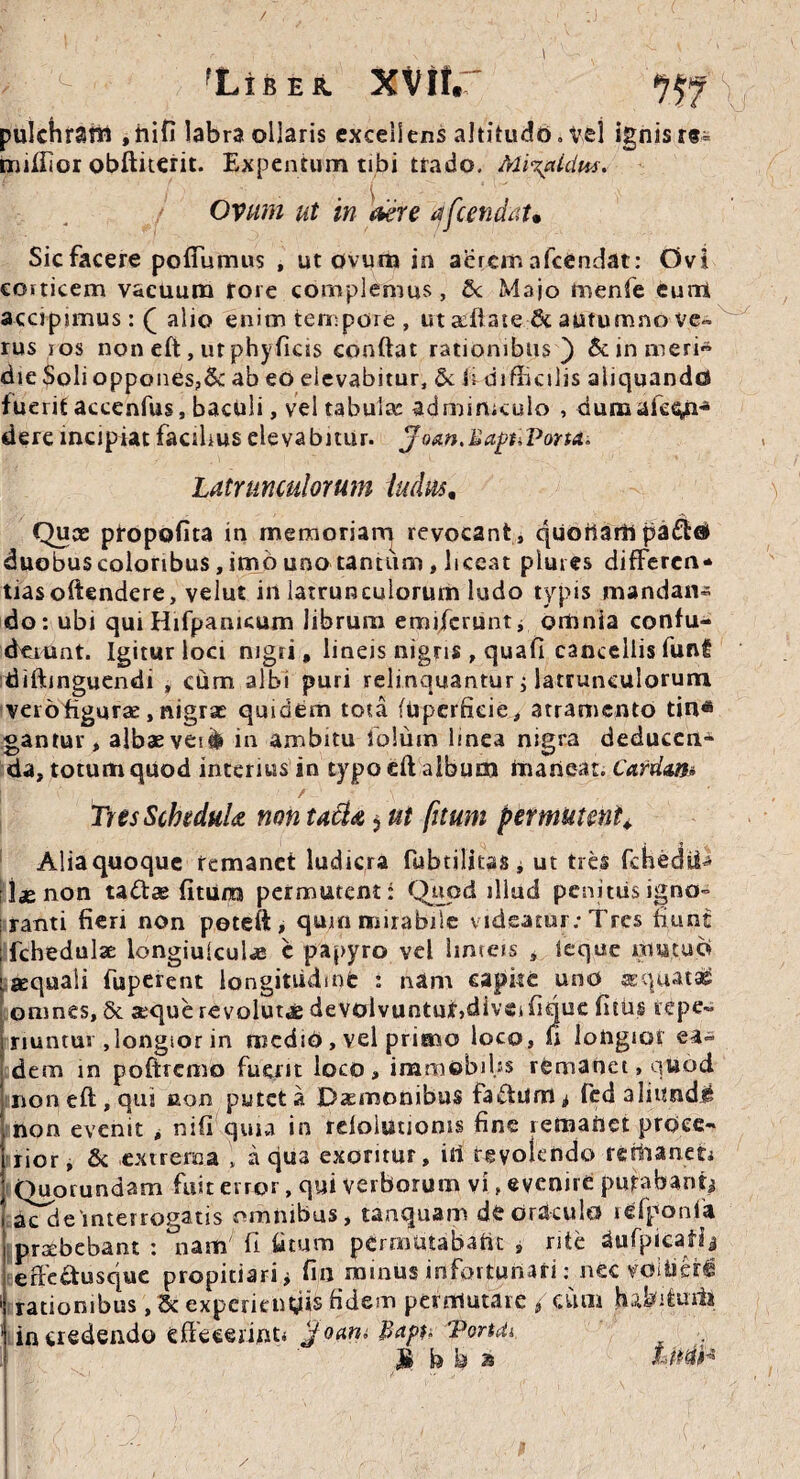 ( y <- fLiBER. xv»r ^f \ pulchram ,hifi labra ollaris excellens altitudo, vel ignis r«i miffior obftiterit. Expentum tibi trado. MQaUlus. Ovum ut in der e dfcendau Sicfacere poffumus , ut ovum in aeremafcendat: Ovi corticem vacuum tore complemus , 5c Majo tnenfe eunt accipimus : Q alio enim tempore, ut afflate & autumno ve¬ rus ros non eft, ut phy ficis confiat rationibus) &inmeri~ die Soli oppones?5c ab eo elevabitur, & ii difficilis aliquando fuerit accenfus, baculi, vel tabula: adminiculo , dumafe^n-* dereincipiatfacilmselevabitur. ^om.BapuVonA. Latrunculorum ludus, Ouce propofita in memoriam revocant, quodam pa£ta> duobus coloribus, imo uno tantum, liceat plures differen* tiasofiendere, velut in latrunculorum ludo typis mandans do: ubi qui Hifpamcum librum emiferuntj omnia confu- deiunt. Igitur loci nigri, lineis nigris , quafl cancellis funf diftinguendi , cum albi puri relinquantur i latrunculorum vero figurae, nigrae quidem tota (upcrficie, atramento tin« gantur, albaeveiife in ambitu folum linea nigra deduccn* da, totum quod interius in typo eft album maneat. Cardan■* TresSchcduU non tatia $ ut [itum permutent. Alia quoque remanet ludicra fubtiliuSi ut tres fchedtii •jjenon ta&ae fitura permutent: Quoti illud penitus igno¬ ranti fieri non peteft, qum mirabile videatur: Tres fiunt ffchedulae longiuiculae c papyro vel limeis , ieque mutuo aquali fuperent longitudine : nam capite uno sequat» omnes, & aeque revolutae devolvuntur,diveifique fitiis repe- nuntui ,longior in mcdiO, vel primo loco, ft longior ea¬ dem in poftrenio fuerit loco, immobibs rtmanet,quod non eft, qui aon putet a Daemonibus fadtum^ fed aliunde non evenit , nifi quia in reloiutioms fine remaftet proce¬ rior, & extrema , aqua exoritur, iri rgyolendo remanet* Quorundam fuit error, qui verborum vi, evenire putabant* aTdeinterrogatis omnibus, tanquam de oraculo lefponfa praebebant : nam fi fi tum permutabafit , rite dufpicafij erFe£tusque propitiari* fin minus infortunati: neevoitierl 1 rationibus, '5c experienyis fidem permutare * cum habftiiiis ‘ incredendo effecerint* jfoaru Baph 'Portdi )& b k % Littih