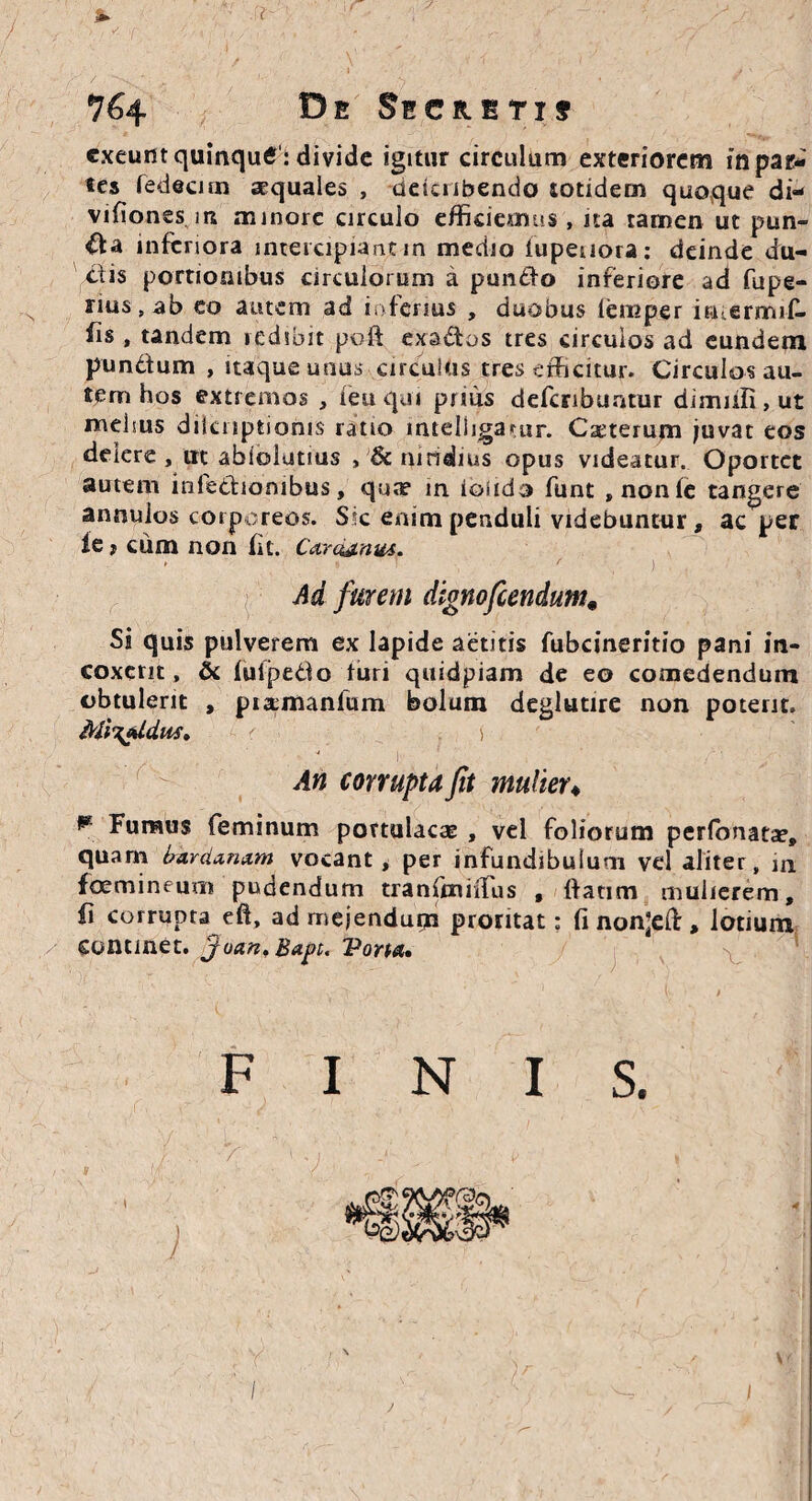 De Secreti? exeunt quinqutf1: divide igitur circulum exteriorem in par¬ tes fedecirn aequales , deteubendo totidem quoque di- vifiones m minore circulo efficiemus , na tamen ut pun¬ ita inferiora intercipiant in medio tupeuora: deinde du¬ itis portionibus circulorum a pundlo inferiore ad fupe- nus # ab eo autem aci inferius , duobus iemper imermrf- fis , tandem redibit poft exaltos tres circulos ad eundem punitum , itaque unus circulus tres efficitur. Circulos au¬ tem hos extremos , ieu qui prius defcribuatur dimnfi, ut melius diknptioms ratio inteliigatur. Cseterum juvat eos delere , ut abiolutius , & nitidius opus videatur. Oportet autem infectionibus, quae in. iosido funt , non te tangere annuios corporeos. Sic enim penduli videbuntur, ac per ie j cum non fu. Ca.rctj.nus. • , r ' ' , } . Ad furem dignofeendum# Si quis pulverem ex lapide aetitis fubcineritio pani in¬ coxerit , & iuipedo turi quidpiam de eo comedendum obtulerit , pia;manfum bolum deglutire non poterit. Miyfldus» ' ) An corrupta fit multer« ** Fumus feminum portulacae , vel foliorum perfonatse, quam bar danam vocant , per infundibulum vel aliter, m foemineum pudendum tranfmiilus , ttatim mulierem, ii corrupta eft, ad mejendum proritat: fi non;eft, lotium continet, 'joan. Bapt. Porta» S. FINI / > ' ■ i J I