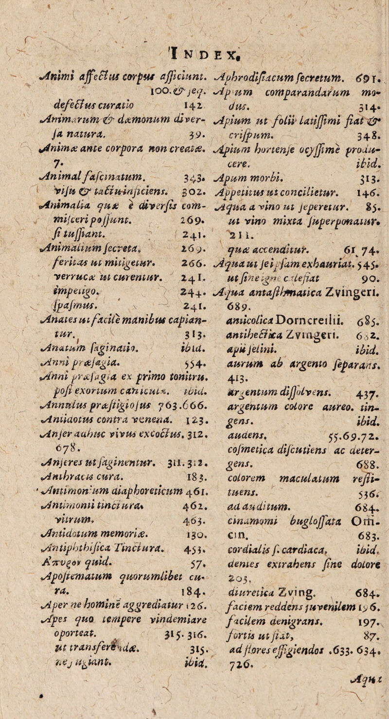 r Index, Animi ajfechu carptu afficiunt. \00.& jeo. defeffus curatio 141 Animarum & dammam dsver- Ja natura. 39. Anima ante corpora non creata. 7; Animal fafcmxtum. 343, viju O taSiuinficiens. 302. Animalia qux e diverfis com- mijceri pofiunt, fi tuffiiant. Animalium fecreta, feritas ut mitigetur, verruca ut curentur, impetigo. (pafmus. ‘ \ Anates ut facile manibus capian¬ tur. 313. Anatum fiifinatio. ibid. Anyti praejagia. 354. Anni pnefogia ex primo tonitru. pofi exortum canicutx.. ibid. AnnvUuspraftigiojus 763.666. Antidotus contra venena. 123. Anjer auhm vivus excocJus, 312. 678. 7: Aphrodifiacutn fecretum. 69 r. Apum comparandarum mo¬ dus. 514. Apium ut folii Latiffiimi fiat & crifpum. 348. .4pium hortenje ocjffime produ¬ cere. ibid. Apum morbi. 313. Appetitus ut concilietur. 146. Aqua a -vino ut Jeperetur. 85. 269. ut vino mixta juperportatur» 241. 211. 16 qua accenditur. 6it 74. 2 66. Aqua ut Jeipfam exhauriat. 545. 241. utfinetgm c defiat 90. 244. Aqua antafihmatica Zvingeri. 689. dm/co/icaDorncreilii. 6§5. antiheflka Zvmgeri. 6,52. apii felini. ibid. aurum ab argento feparaas. 413. argentum difiolv ens. 437. argentum colore aureo, tin¬ gens. ibid. audens, tf.69.72. cojmetica di/cutiens ac deter- 241. Anjeres ut /aginentur. 3li. 312. gens. 688. Anthracis cura. ®-r» OO *-4 colorem maculatum reili- Antimon um diaphoreticum 461. tuens. J 536. Antimonn tinctura» 462. ad auditum. 684. vitrum. 463. cinamomi bugloffiata Orti- Antidotum memoria. 130. cin. 683. Antiphthifica Tmciura. 4 cardialis f. cardiaca, ibid. Kttv^ov quid. 57* demes extrahens fine dolore Apojtematum quorumlibet cu- 203. ra. 184. diuretica Zving, 684. Aper ne homme aggrediatur \ 2 6. faciem reddens juvenilem i> 6. Apes quo tempere vindemiare facilem denigrans. 197- oporteat. Ut tv&nsferkkd#. nej ufiant. 315- ii6. 315. ibid. fortis ut fiat, 87. ad fi ores effigie ndos .633. 634, 726. Aqnt • ' A '