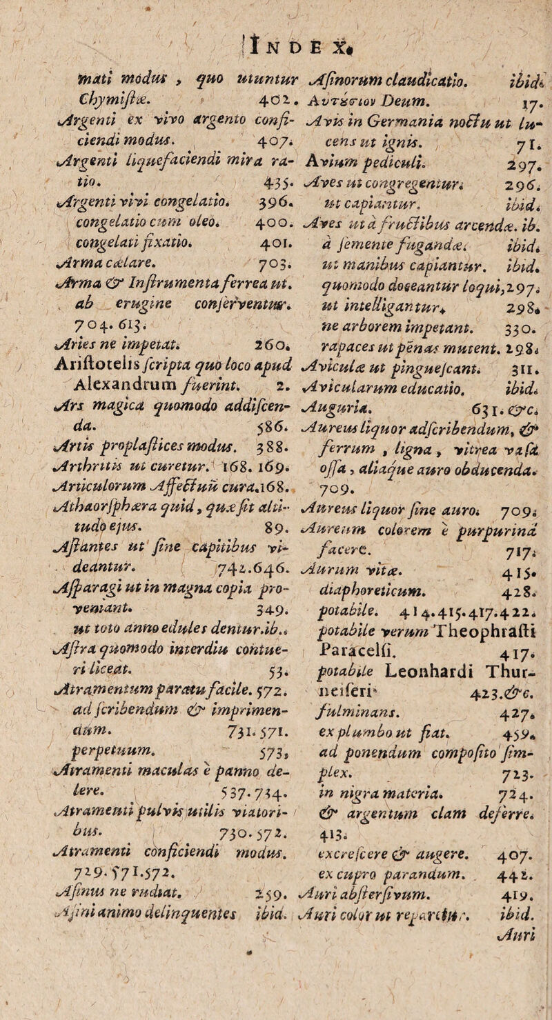 !t mati modus , quo utuntur Afinorum claudicatio. ibidi. Chymijix. 402.. Avrbtriov Deum. \y. Argenti ex vivo argento confi- Avis in Germania notii u ut Lu¬ dendi modus. 407* cens ut ignis. y 1. Argenti liquefaciendi mira ra- Avium pediculi. 297. tio. 435. Aves ut congregentur* 296. Argenti vivi congelatio * 3 96. congelatio cum oleo. 400. congelati fixatio* 401. Arma calare. 703. Arma & Infirumenta ferrea ni. ab erugine conferventm. 704. 613. Anes ne impetat. 260. Ariftoteiis[cripta quo loco apud Aviculceut pinguejcant. Alexandrum fuerint. 2. Avicularum educatio. ut capiantur. ibid. Aves ut dfruclibm arcenda, ib. d [emente fugandai ibidi ut manibus capiantur, ibid. quomodo doeeantur loqui,297* ut inteUigantur+ 298. ne arborem impetant. 330. rapaces ut penus mutent. 19% i 3H. ibidi Ars magica quomodo addifeen- Auguria. 631. eyyc. da- 586. Aureus liquor adferibendum, & Artis proplajlices modus. 388. ferrum , ligna , vitrea v a pt Arthritts ut curetur. 168.169. oj)d, aliaque auro obducenda. Articulorum AffeEfuu cura.16%. 709. Athaorjphara quid t qua fit alti- Aureus liquor fine auroi 7091 tua.(qe)us. 89. Aureum, colorem e purpurind Afidntes ut fine capitibus vi- facere. 717. deantur. 742.646. Aurum vita. 415« Affar agi ut in magna copia pro- diaphoreticum. 428. vernant. 349. ut toto anno edules dentur.ib.* Afira quomodo imerdiu contue¬ ri Liceat. 33. Atramentum paratu facile. 372. ad feribendum & imprimen¬ dum. 731. 571. perpetuum. 573, Atramenti maculas e panno de- lere. 53 7-7H- Atramenti pulvis utilis viatori¬ bus. 730.572. Atramenti conficiendi modus. 729.f7l.572. Afima ne rudtat. 259. potabile. 41 4.415.417.422. potabile verum Theophrafti Paracelfi. 417. potabile Leonhardi Thur- nesierP 423.^. fulminans. 42 7* ex plumbo ut fiat. 45V. ad ponendum compofito fim- plex. [ 723. in nigra materia. 72 4. dr* argentum clam deferre* 4-13. excrefcere & augere, ex cupro parandum. Auri abfterfivum. Afi ni animo delinquentes ibid* A uri color ut reparetur. 4°7* 44&. 41?. ibid. Auri