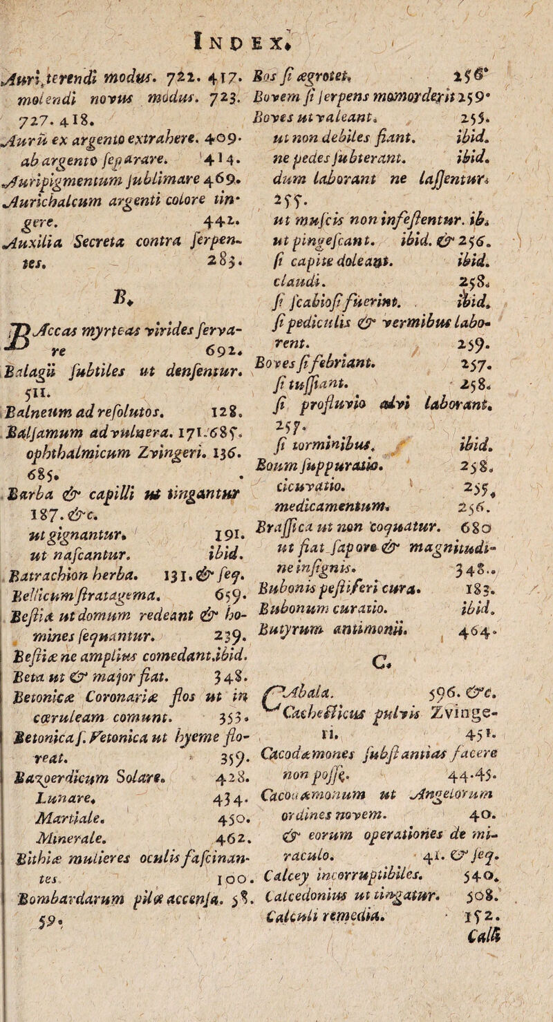 Auri fte ren di modus. 721. 417. molendi novus modus. 723. 727. 4-!8. Auru ex argento extrahere. 409. ab argento feparare. 4J4* Auripigmentum Jublimare 469. Aurichalcum argenti eoiore tin¬ gere. 44-1* Auxilia Secreta contra ferpen- tes, - 28$. £* JD Aceas myrteas virides ferva- re 692* Bdagii fubtiles ut denfentur. 511. Balneum ad refolutos. 128. Bal/amum ad vulnera. 171:6%$. ophthalmicum Zvingeri. 136. 685. Barba & capilli ut tingantur I %7.&c. ut gignantur» I9i* ut nafcantur. ibid. Batrachion herba. 131. fef. Bellicumfiratagema. 6 59« Beftia ut domum redeant & ho¬ mines [eluantur. 239* I Befii# ne amplius comedant.ibid. Beta ut & major fiat. 3 48* Betonica Coronari# flos ut in coeruleam comunt. 353» Betonica/. Fetonica ut hyeme flo¬ reat. * 359’ Ba%oerdicum Solare» 428. Lunare» 434* Martiale« 450. Minerale. 462. Bithlue mulieres oculis fitfcinan- tes ioo. Bombardarum piltf accmja. f, V'. Bos fi aegrotet. Bovem fi jerpens momorderit 259* Boves utv oleant. 255. ut non debiles fiant. ibid. ne pedes fu bterant. ibid. dum laborant ne lajjentun 2 57* ut mu/cis non infe flentur, ib» ut pingefeant. ibid.&2$6. fi capite dolea&t. ibid. claudi. 2$8„ f /cahiofifuerint. . ibid. fi pediculis & vermibus labo¬ rent. 259. Boves fi febriant. 257. fi tujjtant. 258« fi profluvio alvi laborant» 27* . . 'y<r.,. fi torminibus. ibid. Boum fuppur asio. 258, cicur atio. 2 $5 medicamentum. 256. BraJJicx ut non'cojuatur. 680 ut fiat Japove & magnitudi¬ ne infignis. 34S.. Bubonispefiiferi cura. 183. Bubonum curatio. ibid. Butyrum amimonii. 464» C. f^Abala. 5Q6. ^Cacheflicus pulvis Zvinge- n. 45*» Cacodamones fubfi antias facere non pojfi. 44*45* Cacouamonum ut Angelorum ordines novem. 40* eorum operationes de mi¬ raculo. 41. CS1 je<j. Calcey incorruptibiles. 540. Calcedonius ut tingatur. 508. Calculi remedia. ifz. Calli