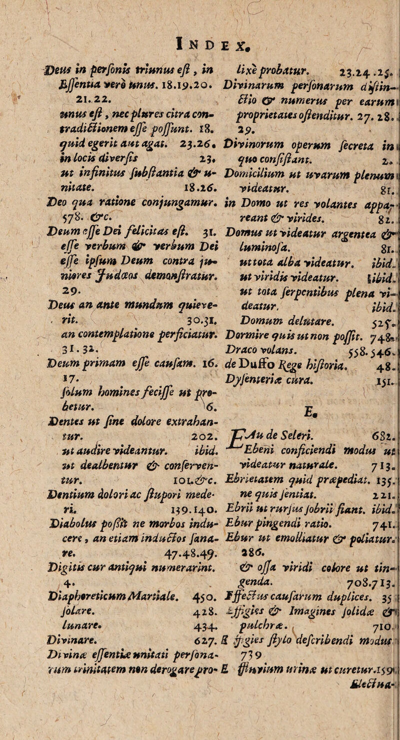 Deus in perfonts frianus efl , in Efflentia vero Unus. 18.19.20. 21. 22. unus efl, necplures citra con- tradillionem effle pofflunt. 18. quid egerit aut agat. 23.25* in locis diverfis 2 3» ut infinitus fubflantia & u- nitate. 18.25. Deo qua ratione conjungamur. 578. &c. Deum effle Dei felicitas efl. 31. effle verbum & verbum Dei ejfe ipfum Deum contra ju- niores fudotos demonfiratur. 29. 'Deus an ante mundum quiere- ■ rit. 'V 30.31. an contemplatione perficiatur. 3I•3*- Deum primam ejfe caufxnt. 16. ,7* filum homines feciffle ut pro¬ betur. 6. Dentes ut fine dolore extrahan¬ tur. 202. ut audire videantur. ibid. ut dealbentur & conferven¬ tur. 10 L.&C. Dentium dolori ac fiupori mede¬ ri. 139.140. Diabolus pofifo ne morbos indu¬ cere , an etiam induSios fana¬ re. 47.48.49. cur antiqui numerarint. lixe probatur. 23.24.1$. Divinarum perfinarum diftin- Bio & numerus per earum proprietatesofienditur. 27. 28. 29. Divinorum operum fecreta in quo confifiant. 2. Domicilium ut uvarum plenum videatur. gr. in Domo ut res volantes appaj- reant & virides. g 2. Domus ut videatur argentea luminofa. gr. ut tota alba videatur. ibid. ut viridis videatur. {ibid, ut tota ferpcntibus plena vi¬ deatur. ibid. Domum delutare. 525%, Dormire quis ut non poffit. 748» Draco volans. 358.345, de Duffo fege hifioria. 48. DyJenteris citra. 131 V E* Diaphoreticum Martiale. 450. filare. 428. lunare. 434» Divinare. 627. Divina efflentia unitati perfina¬ rum trinitatem non derogare pro de Seleri. 6S2. Ebeni conficiendi modus ut videatur naturale. 713. Ebrieiatem quid prapediat. 133, ne quis Jentiat. izi. Ebrii ut rufiusJobrii fiant, ibid. Ebur pingendi ratio. 741. Ebur ut emolliatur & poliatur. 28<5. & offa viridi colore ut tin¬ genda. 708.713. Ijfechts caufarum duplices. 35 effigies & Imagines Jolida & pulchra. 710 E figies fiylo defcribendi modus 719' E ffln vium mina ut curetur. 15 91 Mleffua-