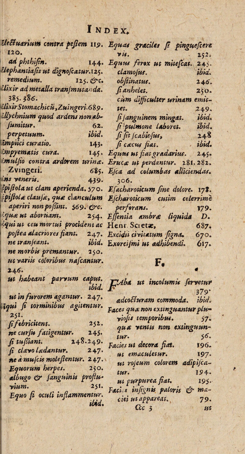 UeBuarium contra pefiem iip. Equas graciles f pinguefiere l2°‘ vis. 25 i. ad phthifin. 144. Equus ferox ut mitefcat. 245. Uephantiafis ut dignofcatur. 125. clamojus. ibid. remedium. 125. &c Uixir ad metalla tranjmutanda. 385. }$6. Uixir Stomachici* yZui ngeri. 68 p. \llycbnium quod ardens non ab- fumitur. 62. per fetuum. ibid. Impiici curatio. 143. \mpyematis cura. 145 obftinatus. 246. fi anhelet. 250. cum difficulter urinam emit¬ tet. Jijanguinem mingat, fifiulmone Laboret. Ji ft fcabiofus, f caecus fiat. Equus ut fiat gradarius. 249. ibid. ibid. 248 ibid. 243. Imulfio contra ardorem urina. Eruca ut perdantur. 281.282. Z vi ngeri. 685. Ejca ad columbas alliciendas, ns -veneris. 439. 306. fiflolaut clam aperienda. 570. Efacharoticum fine dolore. 178. 'pifiola claujiet qua clanculum Efcharoticum cutim celerrime aperiri nonpofiint. $69. &c. perforans. 179. Iqua ut abortiam.. 254. E/fentia ambrat liquida D. Iqui ut ceu mortui procident ac Henr, Scretse, 687. pofiea alacriores fiant. 247. Excidii civitatum figna. 670. netranjeant. ibid. Exorcijmi ut adhibendi. 617. ne morbis premantur. 250. ut -vanis coloribus nafcantur. pj it4 6. * ut habeant farrum caput M inalumii fervelur wia. J- 379* ut in furorem agantur. 247. ^Buram commoda. ibid. fi torminibus aptentur. fMtsqU£nmtxu„gm„turtiH. ?*!', . . yiojit temporibm. 57. Jifebrtcnent.' 2-'' „ua tentu non extinguun- ne curfu fatigentur. 245. ^ fi tufiU”‘- l+8-H9- facies ut decora Jiat. 196. fi tlatojadantur. 247. emMuUtur. l9?. Ueamufcumolejlentur. 247- njeum mlmem aj;f;jca. Binorum herpes. 250. fm . ,<,4. & iangmnn profiu- m fM^uru jf4t. I9j. ttum. 251. p ; 4 injignis patoris & tna- EJHO Ji 0cuti tnJUmmentur ^ ?IJ_