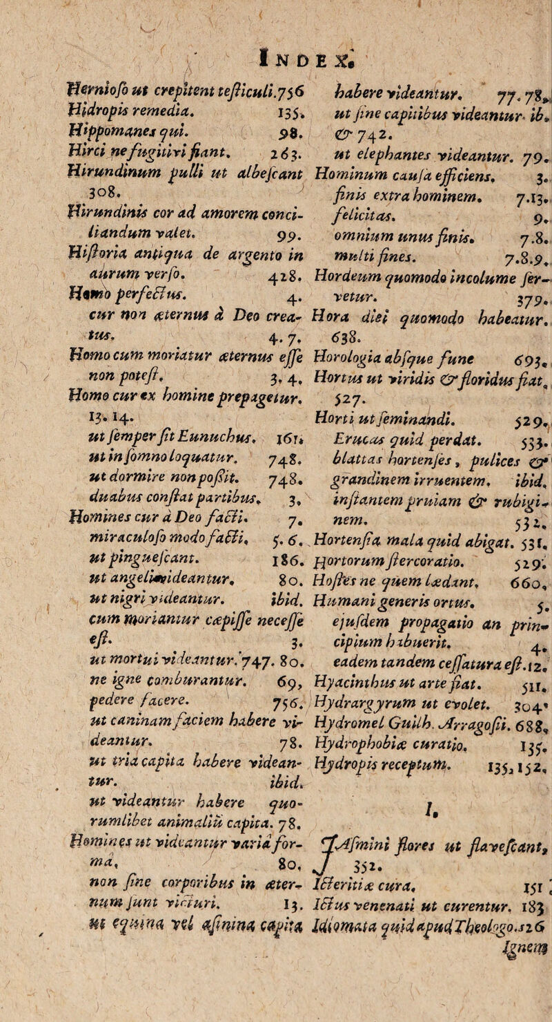 fiemiofo ut crepitent tefiiculi.7^6 Hidropis remedia,. 135. Hippomenes qui. 98. Hirci nefugitivi fiant, 2 6 3. Hirundinum pulli ut albefcant ^ 308. Hirundinis cor ad amorem conci¬ liandum valet. 9p. Hi fi oria antiqua de argento in aurum verfo. 428. Homo perfecius. 4. cur non aternus d Deo crea- tus. 4.7, Homo cum moriatur aternus effe non potefi, 3, 4> Homo cur *x homine prepagetur. 13.14. ut femper fit Eunuchus, j6u ut in fomno loquatur. 7^%. ut dormire nonpof it. 748. duabus confiat partibus. 3, Homines cur d Deo facli. 7. miraculofo modo fafli, t, g, ut pinguefiant. 186. ut angelimgideantur, 80. ut nigriyuleantur. ibid. cum moriamur ccepiffe necefje €ft' > 3* ut mortui videantur '. 747. 80. ne igne comburantur. 69, pedere facere. 7^. ut caninam faciem habere vi- deantur. 78. Ut tria capita habere videam tur. ibid. ut videantur habere quo¬ rumlibet animaliu capita. 78. Homines ut videantur varia for¬ ma, go, non fine corporibus in ceter- numjunt viri uri. 13. m sqmm wl afinma, capita, habere videantur, 77.7%^ ut fine capitibus videantur- ib, & 742. ut elephantes videantur. 79. Hominum cau/d efficiens, 3. finis extra hominem, 7.13. felicitas. 9, omnium unus finis, 7.8. multi fines. 7>%.9, Hordeum quomodo incolume fer¬ vetur. 379, Hora diei quomodo habeatur, 63%. Horologia abfque fune 693«, Hortus ut viridis &floridus fiatq 527. Horti ut feminandi. 529, Erucas quid perdat. 533. blattas hortenjes y pulices c?* grandinem irruentem. ibid, infantempruiarn & rubigi- nem. 53 2, Hortenfia mala quid abigat. 531, ftor torum fiercoratio. 5 2 9. Hofivs ne quem Ijedant, 660, Humani generis ortus. 5. ejufdem propagatio an prin¬ cipium h ibuerit. eadem tandem ceffatura efi.iz. Hyacinthus ut arte fiat. Hydrargyrum ut evolet. 304’ Hydromel Guilh. ofrragofii. 688, Hydrophobia curatio. Itf. Hydropis receptum. 135^152, /. ff-Afmini fores ut flave fiant, J A52- Icleritia cura, j$i lSlus venenati ut curentur. 183 IdiQmata qmdapudTheolrgo.sz6 Ignem