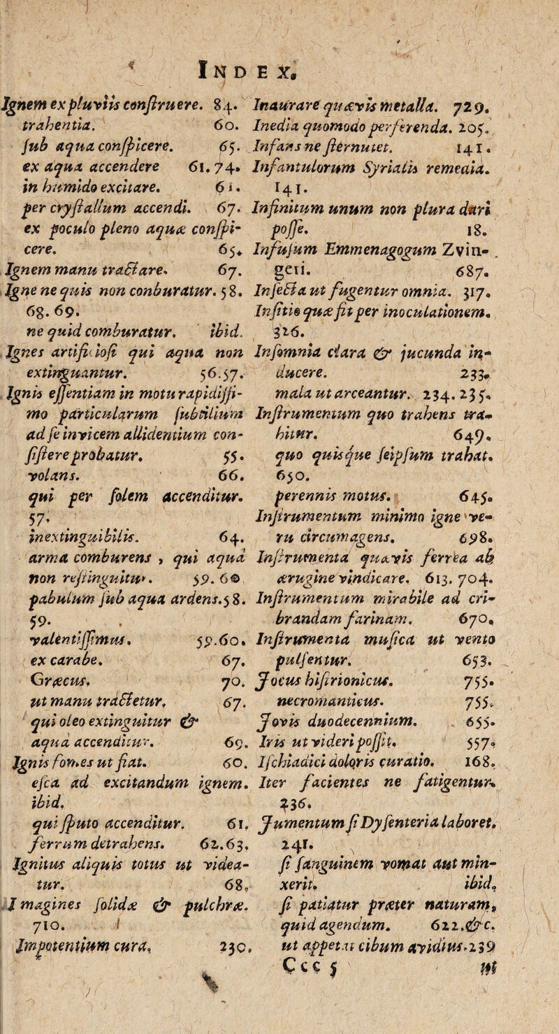 4 Index, Ignem ex pluviis confiruere. 84. Inaurare quavis metalla. 729. trahentia. 60. Inedia quomodo perferenda. 2.0$* jub aqua conficere. 65. Infans ne fiernutet. 141, ex aqua accendere <5i. 74» Infantulorum Syrixiis remeata, in humido excitare. 6». 141. per cryfiallum accendi. 67. Infinitum unum non plura dari ex poculo pleno aquae confit- p0J]e> 18. cere. 65* Infujum Hmmenagogum Zvin- . Ignem manu traBare-. 67. gei i. <587. Igne ne quis non conburatur. 5 8. InfePta ut fugentur omnia. 317. 68. 69. Infitioqueefitper inoculationem. ne quid comburatur. Ibld. 316. Ignes artlfidofi qui aqua non Infomnia dara & jucunda in- extlrrguantur. 56.57. ducere. 233, Ignis efientiam in motu rapidljfi- mala ut arceantur. 234.235'« mo particularum fubnliuni Infirumentum quo trahens trx- ad fe Invicem allidentium con fifiere probatur. 55. volans. 66. qui per folem accenditur. 57> inextinguibilis. 64. arma comburens non refiinguitu*. bitar, 649. quo quisque feipfum trahat. 650. perennis motus. 645. Infirumentum minimo igne've¬ ru circumagens. 698. qui aqua Infirumenta quavis ferrea ab, 59. 6 © arugine ■vindicare, 613. 704« pabulum }ub aqua ardens.58. Infirumentum mirabile ad eri- 59. , brandam farinam. 670, vaUntljfimm, 59.60. Infirumenta mufica ut vento ex carabe. Graecus. ut manu traSietur, qui oleo extinguitur & aqua accenditur. Ignis fomes ut fiat. 67. jpulfintur. 70. Jocus hifirioniem. 6y. necromantkus. Jovis duodecennium. Iris ut videripofjit. 6 53. 755. 755< 655- 557^ 168. 69. 60. Ifchiadici doloris curatio, ejea ad excitandum ignem. Iter facientes ne fatigentur\ ibld, 33 6. qui fiuto accenditur. 6\r Jumentum fi Dyfenteria laboret. ferra m detrahens. 62.63, Ignitus aliquis totus ut videa¬ tur. 68. , l magines [olida & pulchrae. 710. /I Impotentium cura, 230. 241. fi [angmncm vomat autmin- xerit. ibido fi patiatur prxter naturam9 quid agendum. 6xi.<&c. ut appetat cibum avidius-2 39 Ccc jf at j