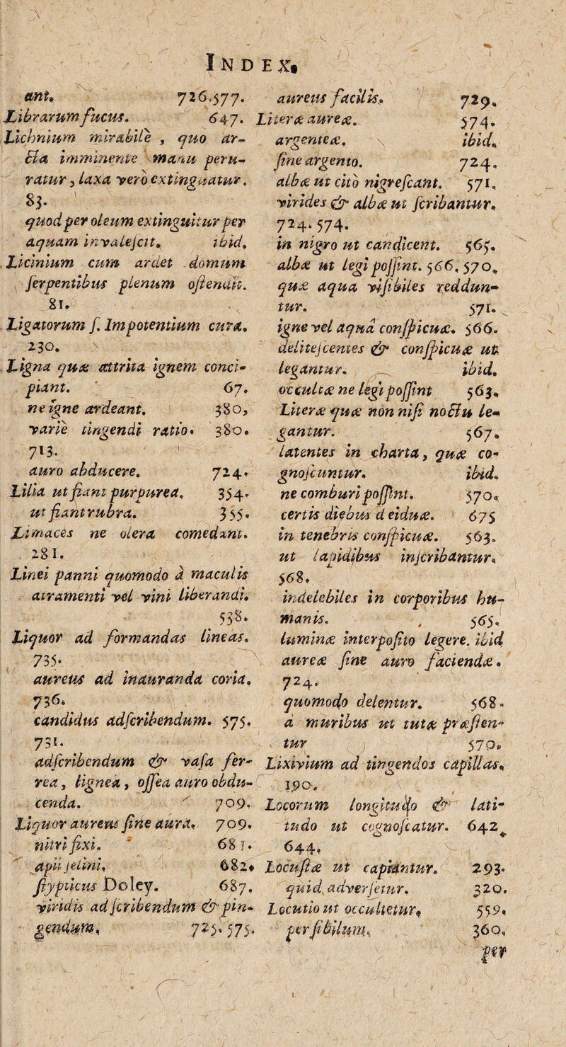 ttnt, 726.577. Librarum fucus. 6 47. Lichnium mirabile , quo ar- Ba imminente manu peru¬ ratur , laxa vero cxtinguatur, quod per oleum extinguitur per aquam invalejcit, ibid, Licinium cum ardet domum fergrentibm plenum ofienaiz. 81. Ligatorum f.Impotentium cura, 230. Ligna qua attrita ignem conci• piant. 67. ne igne ardeant. 380, varie tingendi ratio, 380. 7'3- auro abducere. 724. Lilia ut fiant purpurea. 334 ut fiadtrubra. 335. Limaces ne olera comedant. 28I. if«e? panni quomodo d maculis air&menti vel vini liberandi, 538. Liquor ad formandas lineas, 735* aureus ad inauranda coria, ??6\ candidus adfcribendum. 575, 73*. _ adfcribendum & vafa fer- rea, lignea, 0^4 awro cenda. ' 709. Liquor aurem fine aura, 709. nitri fixi. ; 68 j. apii J elini, 682* fiypiicus Doley. 687. viridis adfcribendnm &pin* gmdm.n 7?3' 575- ■ ^ 1 ■ r' - aurem facilis Liter a aureae, argentea:. * \ fine argento. alba ut cito nigrefeant. 571, virides & alba ut ferihantur, 724‘ 574- »« nigro candicent. $65, alba ut legipofjint. 566, 570, aqua vi fi biles reddun¬ tur. 571. v ignevelaqud confficua. 566. delitejlentes & confficua ut legantur. ibid. occulta: ne legipofjint 565, Litera qua: non nifi noElu lem gantur. ^67, latentes in charta, co- gnofeuntur. ibid, ne comburi pofjint.. $70»; emi* diebus d eidua. 67$ w tenebris conjpicua. 563. z/£ lapidibus injeribantur, 5 68. indelebiles in corporibus hu¬ manis. , 5^5«, lumina interpofto legere, ibid aurea fine auro facienda, 724. quomodo delentur, 568. 4 muribus ut tuta prafim- tur $70, Lixivium ad tingendos capillos, 1,90. Locorum longitudo & lati- tu do ut cognojcatur. 642* 644, Locufta ut capidntur. 293* quid, adverfemr. 320. Locutio ut occultetur* 559, per fibUniru. 360, f «r 729« 374. ibid, 724.