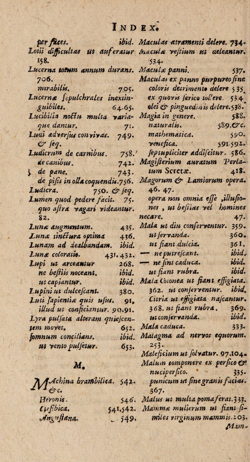 per faces. ibid. Lotii difficultas Ut auferatur Lucerna totum annum durans. 706. mirabitis. 705:. Lucernse fepulchrales inextin- guibiies. 64.65. Lucibilia noBu multa varia¬ que dantur. 71. Ludi adverfus convivas. 749. er fiq. Ludicrum de carnibus. 758/ de canibus. 741* de pane. 743. de pifis in olla coquendis.756. Ludicra. 750. & fiq. Lumen quod pedere facit. 7 fi quo afira vagari videantur. 82. Lunte augmentum. 435. Lunae tinBura optima 436. Lunam ad dealbandam, ibid. Lun£ coloratio. 43J. 43Z. Lupi ut arceantur 268. ne befiiis noceant. ibid. ut capiantur. ibid. Lupini ut dulcefcant. 380. Luti fapientite quis ufut. 91, illud ut conficiantur. 90.91. Lyra puljata alteram qniejccn- %tm movet, 652, /0mnum concilians. ibid. ut vento pulfetur. 653. M. TlAMchina brarfibiliiA. 542. 2VJ ^c. [Leronis. 54 6. Ctfbica. 541,542.. <AngujUna. w $49* Maculas atramenti delere. 734- Maculat vejtium ut aeIcantur. 534- Maculae panni. 537, Maculas ex panno purpureo fine coloris detrimento delere 5 35^ ex quovis feneo tollere. 554 olei & pinguedinis ddere.rfi* Magia in genere. 588. naturalis. 58 9.&c. mathematica. 590. venefica. 591 59*- feptupliciter addifcitur. 58 6. Magifierium auratum Ver la¬ tum Scretae. 418. Magorum & Lamiorum opera, 46. 47. opera non omnia ejje fllufio- nes , ut befiias vel homines necare. 47. Mala ut diu conferventur. 359. ut fervanda. 360, ut fiant dulcia. 361. — ne putrefiant. ibid. —■ ne fint caduca. ibid. ut fiant rubra. ibid. MalaCoionea ut fiant effigiata. 362. ut conferventur, ibid, Curia ut effigiata najcantur• 368. ut fiant rubra. 369. ut con fervanda. ibid. Mala caduca. 333« Malagma ad nervos equorum. 253-< Maleficium ut folvatur. 97.104. Malum componere ex per fico & nuciperfico. ' 335. punicum ut fine granis facias. 367. Malus ut multa pomafer at. 33?. Mamma mulierum ut fiant fi- miles virginum mammis.103. f/lam*