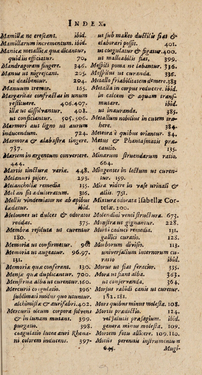 Mamilla nc crefcant. ibid. ut fu b malleo duSlilit fiat & Mamillarum incrementum, ibid. elaborari pofjit. 401. Manica metallica qua dicantur, ut coagulatur & figatur.400. quid iu efficiatur. 70* ut malleabilis fiat, 399. Mandragoramfingere. 346. Mefflili poma ne Labantur. 336, Manus ut nigrejcant. 205. Me(pilus ut curanda. 33s. ut dealbentur. 204. Metallo friabilitatem demere.383 Manuum tremor* 16 5. Metalla in corpus reducere, ibid. Margaritas confraclat in unum in calcem & aquam tranffi reflituere. 406.407* mutare. ibid. illteut diffiolrantur. 408. ut inauranda. 38$. ut conficiantur. 505. 506. Metallum nobilius in cutem tror Marmori aut ligno ut aurum here. 384, inducendum. 724. Meteora e quibus oriantur. 84, Marmora &• alabaftra tingere. Metus & Phantafmatis pr<a* 737. . cautio. 1*5. Martem in argentum convertere. Minarum finiendarum ratio„ 444* 664* Manis tinElurx varite. 448. Mingentes in leEium ut curen- Melanuri ptjces. 293. tur. 159. Melancholise remedia 135. Mira ridere in yafe urinali & Mei an (it adulteratum. 316. aliis. 751. Mellis yindemiator ne ab apibus Mixtura odorata I(abellae Cor- ladatur. ibid. telae. 200. Melonnes ut dulces & odoratos Molendini yentiflruBura. 673. reddas. 375. Monflram gignamur. 228. Membra refoluta ut curentur Morbi caduci remedia. 131. 180. ^ gallici curatio. 123. Memoria ut confirmetur. 9& Morborum divifio. 113. Memoria ut augeatur. 96.97. univerfalium internorum cu- 131. f ratio ibid. Memoria: qu<e conferant. 130. Morus ut fiat feracior. 335 Menjte qnse duplicantur, 700. Menfrua alba ut curentur. 160. Mercurii co-igulatio. 396* fublimati modus quo utuntur. Mora ut fant alba. 3^3» ut conservanda. 364, Morjus rabidi canis ut curetur, 1S1.181. alchimifla & aurifabri.4.02. Mors quibus minus mole fla. 108. Mercurii oleum corpora folvens Mortis pradiBio. 124. £? in lunam mutans. 399. yel jalutis prafagium, ibid. purgatio. 398. genera minus molefla. 109. coagulatio lutea auri Rjpena- Mortem fotu allicere. 109. Ilo. ni colorem inducens. 397- Motus perennis injinmentu n / ' * 64$. Mugi-